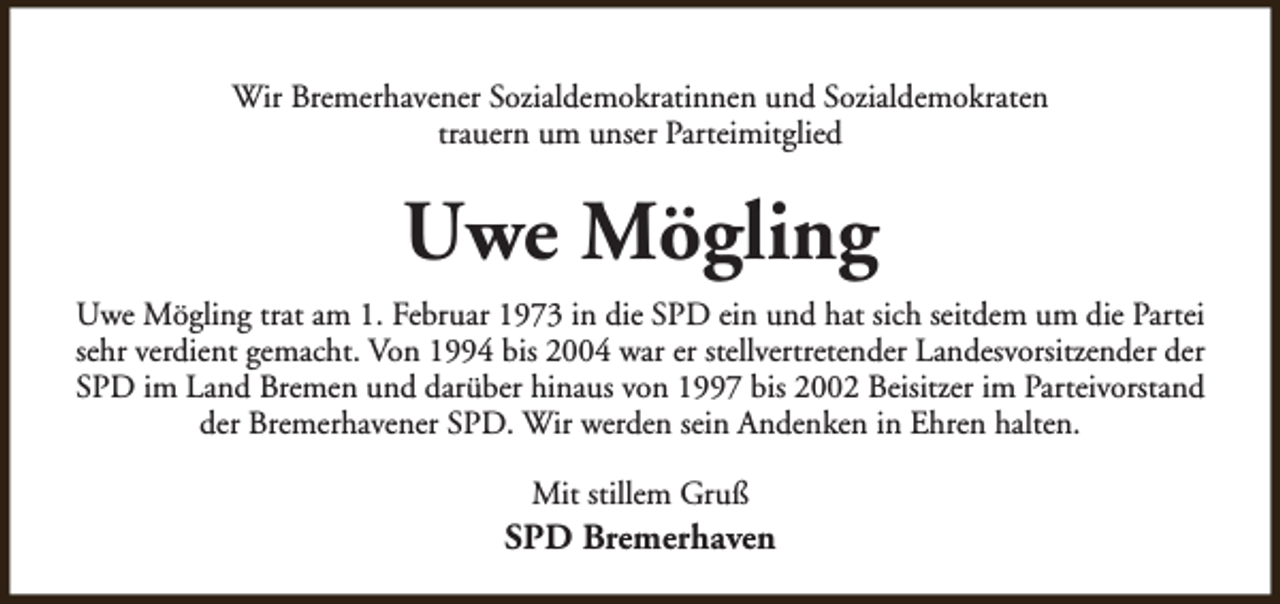 <p>Wir Bremerhavener Sozialdemokratinnen und Sozialdemokraten<br />trauern um unser Parteimitglied</p>
<p>Uwe Mögling<br />Uwe Mögling trat am 1. Februar 1973 in die SPD ein und hat sich seitdem um die Partei<br />sehr verdient gemacht. Von 1994 bis 2004 war er stellvertretender Landesvorsitzender der<br />SPD im Land Bremen und darüber hinaus von 1997 bis 2002 Beisitzer im Parteivorstand<br />der Bremerhavener SPD. Wir werden sein Andenken in Ehren halten.<br />Mit stillem Gruß</p>
<p>SPD Bremerhaven</p>