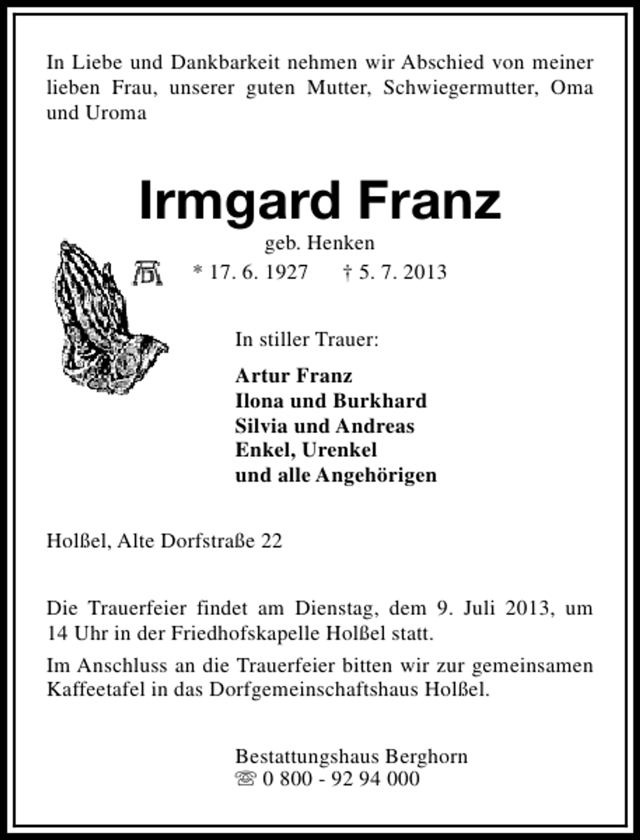 <p>In Liebe und Dankbarkeit nehmen wir Abschied von meiner<br />lieben Frau, unserer guten Mutter, Schwiegermutter, Oma<br />und Uroma</p><p>Irmgard Franz<br />geb. Henken<br />* 17. 6. 1927<br />† 5. 7. 2013<br />In stiller Trauer:<br />Artur Franz<br />Ilona und Burkhard<br />Silvia und Andreas<br />Enkel, Urenkel<br />und alle Angehörigen<br />Holßel, Alte Dorfstraße 22<br />Die Trauerfeier findet am Dienstag, dem 9. Juli 2013, um<br />14 Uhr in der Friedhofskapelle Holßel statt.<br />Im Anschluss an die Trauerfeier bitten wir zur gemeinsamen<br />Kaffeetafel in das Dorfgemeinschaftshaus Holßel.<br />Bestattungshaus Berghorn<br />s 0 800 - 92 94 000</p>