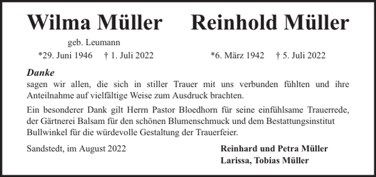 <p>Wilma Müller<br />geb. Leumann<br />*29. Juni 1946 † 1. Juli 2022</p><p>Reinhold Müller<br />*6. März 1942</p><p>† 5. Juli 2022</p><p>Danke</p><p>sagen wir allen, die sich in stiller Trauer mit uns verbunden fühlten und ihre<br />Anteilnahme auf vielfältige Weise zum Ausdruck brachten.<br />Ein besonderer Dank gilt Herrn Pastor Bloedhorn für seine einfühlsame Trauerrede,<br />der Gärtnerei Balsam für den schönen Blumenschmuck und dem Bestattungsinstitut<br />Bullwinkel für die würdevolle Gestaltung der Trauerfeier.<br />Sandstedt, im August 2022</p><p>Reinhard und Petra Müller<br />Larissa, Tobias Müller</p>