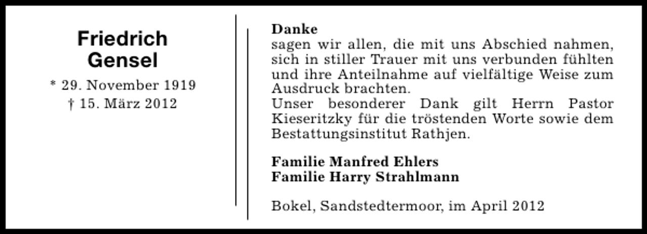 <p>Friedrich<br />Gensel<br />* 29. November 1919<br />† 15. März 2012</p><p>Danke<br />sagen wir allen, die mit uns Abschied nahmen,<br />sich in stiller Trauer mit uns verbunden fühlten<br />und ihre Anteilnahme auf vielfältige Weise zum<br />Ausdruck brachten.<br />Unser besonderer Dank gilt Herrn Pastor<br />Kieseritzky für die tröstenden Worte sowie dem<br />Bestattungsinstitut Rathjen.<br />Familie Manfred Ehlers<br />Familie Harry Strahlmann<br />Bokel, Sandstedtermoor, im April 2012</p>