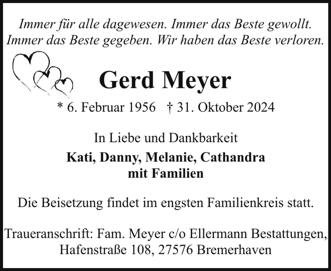 <p>Immer für alle dagewesen. Immer das Beste gewollt.<br />Immer das Beste gegeben. Wir haben das Beste verloren.</p><p>Gerd Meyer<br />* 6. Februar 1956 † 31. Oktober 2024<br />In Liebe und Dankbarkeit<br />Kati, Danny, Melanie, Cathandra<br />mit Familien<br />Die Beisetzung findet im engsten Familienkreis statt.<br />Traueranschrift: Fam. Meyer c/o Ellermann Bestattungen,<br />Hafenstraße 108, 27576 Bremerhaven</p>