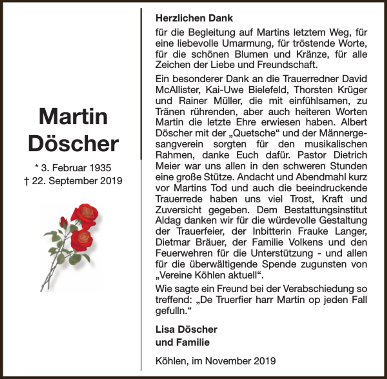 <p>Martin<br />Döscher<br />* 3. Februar 1935<br />† 22. September 2019</p><p>Herzlichen Dank<br />für die Begleitung auf Martins letztem Weg, für<br />eine liebevolle Umarmung, für tröstende Worte,<br />für die schönen Blumen und Kränze, für alle<br />Zeichen der Liebe und Freundschaft.<br />Ein besonderer Dank an die Trauerredner David<br />McAllister, Kai-Uwe Bielefeld, Thorsten Krüger<br />und Rainer Müller, die mit einfühlsamen, zu<br />Tränen rührenden, aber auch heiteren Worten<br />Martin die letzte Ehre erwiesen haben. Albert<br />Döscher mit der „Quetsche“ und der Männergesangverein sorgten für den musikalischen<br />Rahmen, danke Euch dafür. Pastor Dietrich<br />Meier war uns allen in den schweren Stunden<br />eine große Stütze. Andacht und Abendmahl kurz<br />vor Martins Tod und auch die beeindruckende<br />Trauerrede haben uns viel Trost, Kraft und<br />Zuversicht gegeben. Dem Bestattungsinstitut<br />Aldag danken wir für die würdevolle Gestaltung<br />der Trauerfeier, der Inbitterin Frauke Langer,<br />Dietmar Bräuer, der Familie Volkens und den<br />Feuerwehren für die Unterstützung - und allen<br />für die überwältigende Spende zugunsten von<br />„Vereine Köhlen aktuell“.<br />Wie sagte ein Freund bei der Verabschiedung so<br />treffend: „De Truerfier harr Martin op jeden Fall<br />gefulln.“<br />Lisa Döscher<br />und Familie<br />Köhlen, im November 2019</p>