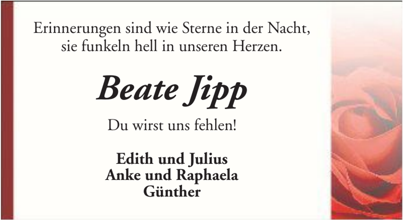 <p>Erinnerungen sind wie Sterne in der Nacht,<br />sie funkeln hell in unseren Herzen.</p><p>Beate Jipp<br />Du wirst uns fehlen!<br />Edith und Julius<br />Anke und Raphaela<br />Günther</p>