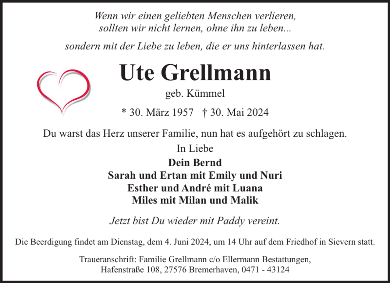 <p>Wenn wir einen geliebten Menschen verlieren,<br />sollten wir nicht lernen, ohne ihn zu leben...<br />sondern mit der Liebe zu leben, die er uns hinterlassen hat.</p><p>Ute Grellmann<br />geb. Kümmel</p><p>* 30. März 1957 † 30. Mai 2024<br />Du warst das Herz unserer Familie, nun hat es aufgehört zu schlagen.<br />In Liebe<br />Dein Bernd<br />Sarah und Ertan mit Emily und Nuri<br />Esther und André mit Luana<br />Miles mit Milan und Malik<br />Jetzt bist Du wieder mit Paddy vereint.<br />Die Beerdigung findet am Dienstag, dem 4. Juni 2024, um 14 Uhr auf dem Friedhof in Sievern statt.<br />Traueranschrift: Familie Grellmann c/o Ellermann Bestattungen,<br />Hafenstraße 108, 27576 Bremerhaven, 0471 - 43124</p>