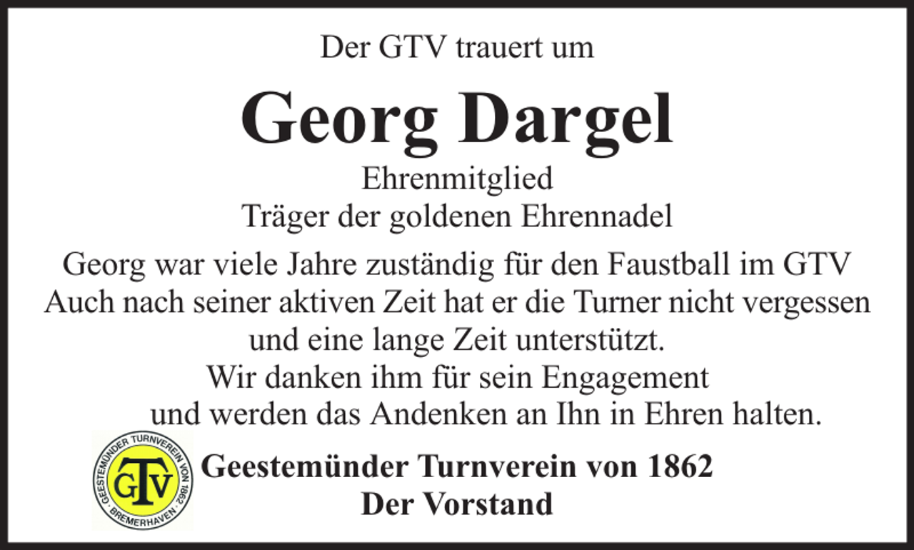 <p>Der GTV trauert um</p><p>Georg Dargel</p><p>Ehrenmitglied<br />Träger der goldenen Ehrennadel<br />Georg war viele Jahre zuständig für den Faustball im GTV<br />Auch nach seiner aktiven Zeit hat er die Turner nicht vergessen<br />und eine lange Zeit unterstützt.<br />Wir danken ihm für sein Engagement<br />und werden das Andenken an Ihn in Ehren halten.<br />Geestemünder Turnverein von 1862<br />Der Vorstand</p>