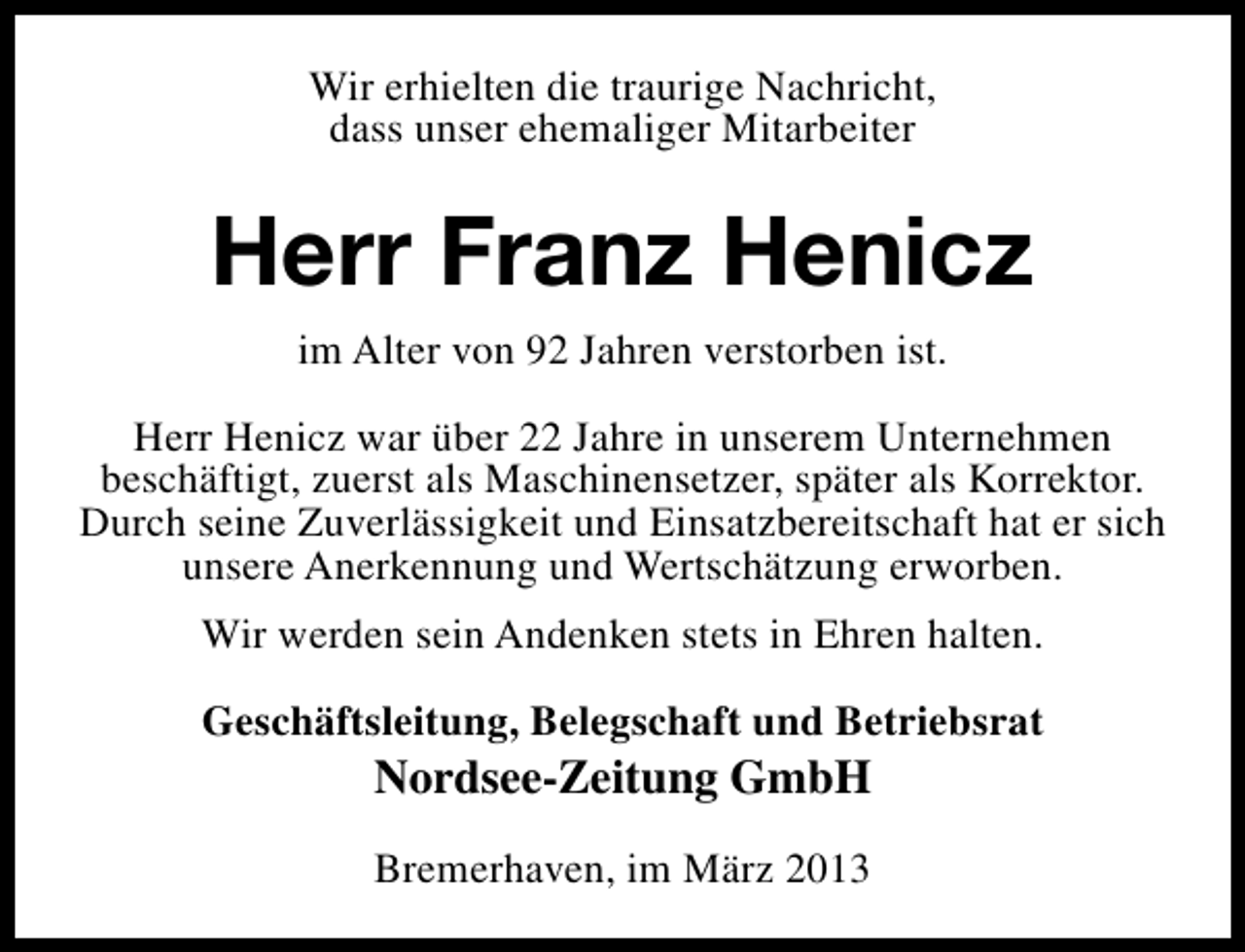 <p>Wir erhielten die traurige Nachricht,<br />dass unser ehemaliger Mitarbeiter</p><p>Herr Franz Henicz<br />im Alter von 92 Jahren verstorben ist.<br />Herr Henicz war über 22 Jahre in unserem Unternehmen<br />beschäftigt, zuerst als Maschinensetzer, später als Korrektor.<br />Durch seine Zuverlässigkeit und Einsatzbereitschaft hat er sich<br />unsere Anerkennung und Wertschätzung erworben.<br />Wir werden sein Andenken stets in Ehren halten.<br />Geschäftsleitung, Belegschaft und Betriebsrat</p><p>Nordsee-Zeitung GmbH</p><p>Bremerhaven, im März 2013</p>