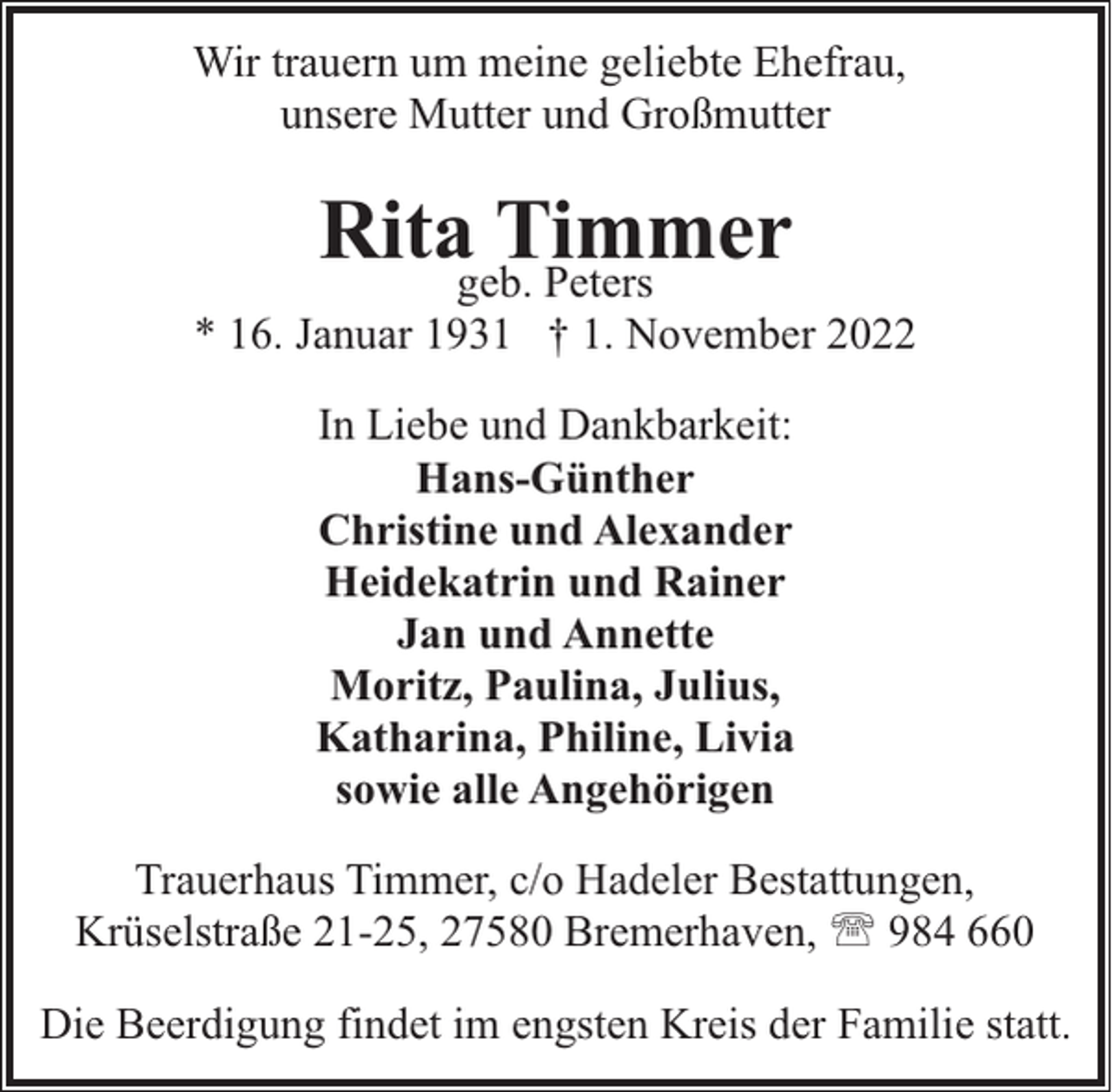 <p>Wir trauern um meine geliebte Ehefrau,<br />unsere Mutter und Großmutter</p><p>Ritageb.Timmer<br />Peters</p><p>* 16. Januar 1931 † 1. November 2022<br />In Liebe und Dankbarkeit:<br />Hans-Günther<br />Christine und Alexander<br />Heidekatrin und Rainer<br />Jan und Annette<br />Moritz, Paulina, Julius,<br />Katharina, Philine, Livia<br />sowie alle Angehörigen<br />Trauerhaus Timmer, c/o Hadeler Bestattungen,<br />Krüselstraße 21-25, 27580 Bremerhaven, ' 984 660<br />Die Beerdigung findet im engsten Kreis der Familie statt.</p>