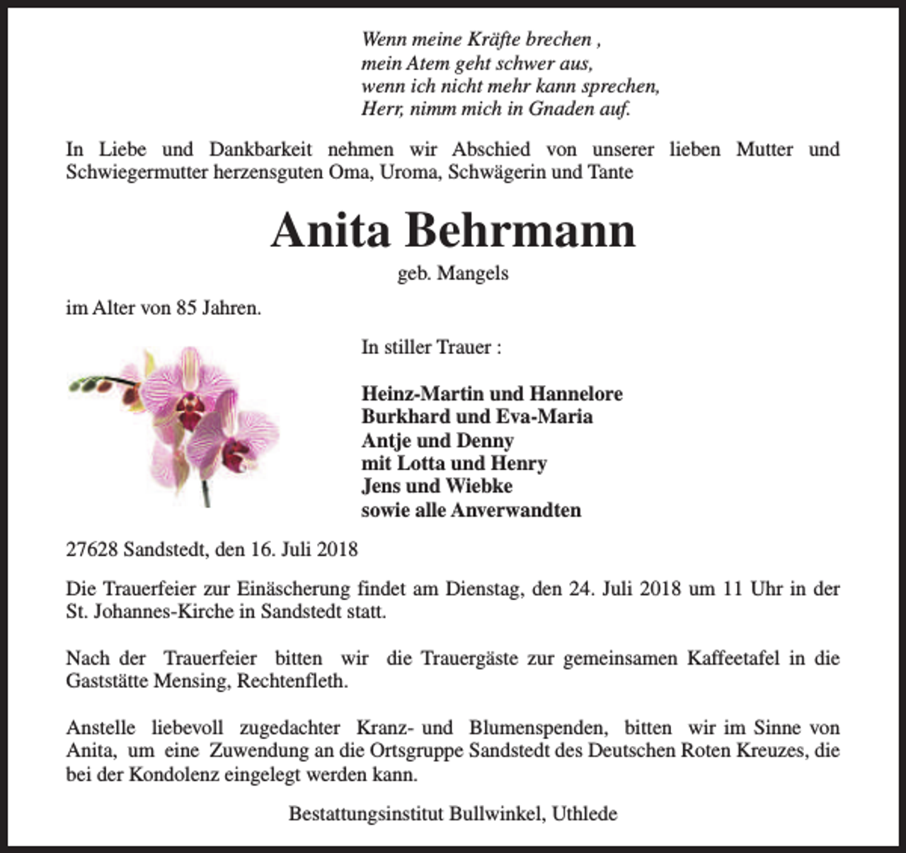 <p>Wenn meine Kräfte brechen ,<br />mein Atem geht schwer aus,<br />wenn ich nicht mehr kann sprechen,<br />Herr, nimm mich in Gnaden auf.<br />In Liebe und Dankbarkeit nehmen wir Abschied von unserer lieben Mutter und<br />Schwiegermutter herzensguten Oma, Uroma, Schwägerin und Tante</p><p>Anita Behrmann<br />geb. Mangels</p><p>im Alter von 85 Jahren.<br />In stiller Trauer :<br />Heinz-Martin und Hannelore<br />Burkhard und Eva-Maria<br />Antje und Denny<br />mit Lotta und Henry<br />Jens und Wiebke<br />sowie alle Anverwandten<br />27628 Sandstedt, den 16. Juli 2018<br />Die Trauerfeier zur Einäscherung findet am Dienstag, den 24. Juli 2018 um 11 Uhr in der<br />St. Johannes-Kirche in Sandstedt statt.<br />Nach der Trauerfeier bitten wir die Trauergäste zur gemeinsamen Kaffeetafel in die<br />Gaststätte Mensing, Rechtenfleth.<br />Anstelle liebevoll zugedachter Kranz- und Blumenspenden, bitten wir im Sinne von<br />Anita, um eine Zuwendung an die Ortsgruppe Sandstedt des Deutschen Roten Kreuzes, die<br />bei der Kondolenz eingelegt werden kann.<br />Bestattungsinstitut Bullwinkel, Uthlede</p>