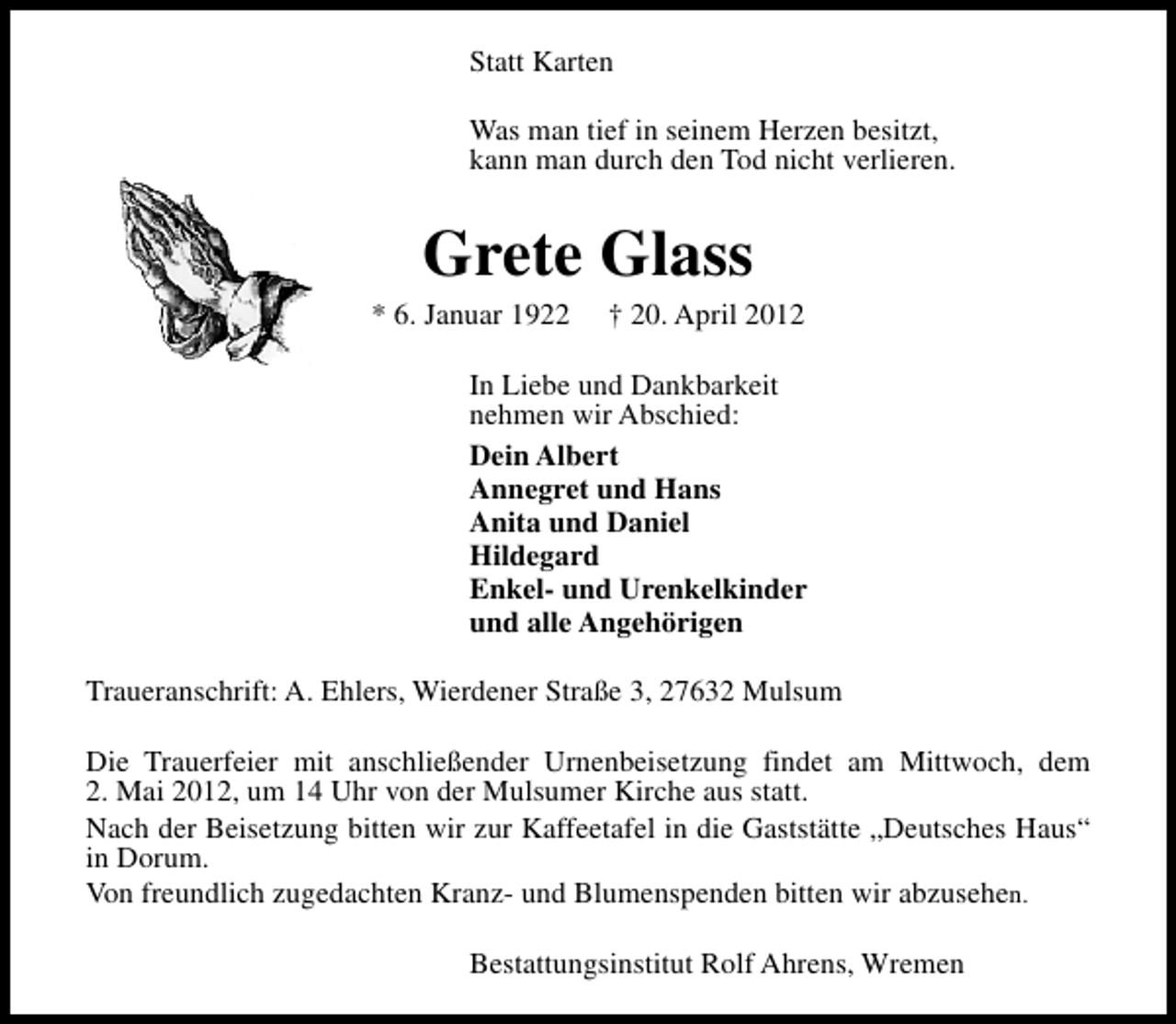 <p>Statt Karten<br />Was man tief in seinem Herzen besitzt,<br />kann man durch den Tod nicht verlieren.</p><p>Grete Glass</p><p>* 6. Januar 1922</p><p>† 20. April 2012</p><p>In Liebe und Dankbarkeit<br />nehmen wir Abschied:<br />Dein Albert<br />Annegret und Hans<br />Anita und Daniel<br />Hildegard<br />Enkel- und Urenkelkinder<br />und alle Angehörigen<br />Traueranschrift: A. Ehlers, Wierdener Straße 3, 27632 Mulsum<br />Die Trauerfeier mit anschließender Urnenbeisetzung findet am Mittwoch, dem<br />2. Mai 2012, um 14 Uhr von der Mulsumer Kirche aus statt.<br />Nach der Beisetzung bitten wir zur Kaffeetafel in die Gaststätte „Deutsches Haus“<br />in Dorum.<br />Von freundlich zugedachten Kranz- und Blumenspenden bitten wir abzusehen.<br />Bestattungsinstitut Rolf Ahrens, Wremen</p>