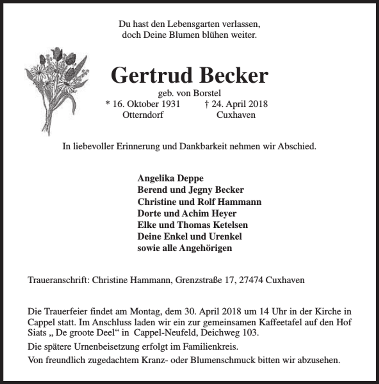 <p>Du hast den Lebensgarten verlassen,<br />doch Deine Blumen blühen weiter.</p><p>Gertrud Becker</p><p>geb. von Borstel<br />* 16. Oktober 1931<br />† 24. April 2018<br />Otterndorf<br />Cuxhaven</p><p>In liebevoller Erinnerung und Dankbarkeit nehmen wir Abschied.<br />Angelika Deppe<br />Berend und Jegny Becker<br />Christine und Rolf Hammann<br />Dorte und Achim Heyer<br />Elke und Thomas Ketelsen<br />Deine Enkel und Urenkel<br />sowie alle Angehörigen<br />Traueranschrift: Christine Hammann, Grenzstraße 17, 27474 Cuxhaven<br />Die Trauerfeier findet am Montag, dem 30. April 2018 um 14 Uhr in der Kirche in<br />Cappel statt. Im Anschluss laden wir ein zur gemeinsamen Kaffeetafel auf den Hof<br />Siats „ De groote Deel“ in Cappel-Neufeld, Deichweg 103.<br />Die spätere Urnenbeisetzung erfolgt im Familienkreis.<br />Von freundlich zugedachtem Kranz- oder Blumenschmuck bitten wir abzusehen.</p>