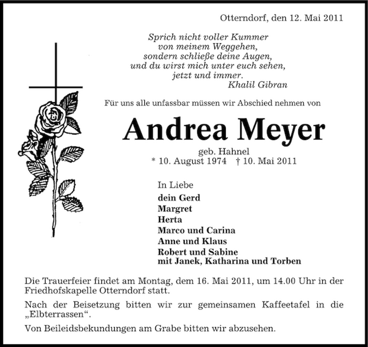 <p>Otterndorf, den 12. Mai 2011 Sprich nicht voller Kummer von meinem Weggehen, sondern schließe deine Augen, und du wirst mich unter euch sehen, jetzt und immer. Khalil Gibran<br />Für uns alle unfassbar müssen wir Abschied nehmen von</p><p>Andrea Meyer<br />geb. Hahnel * 10. August 1974 † 10. Mai 2011 In Liebe dein Gerd Margret Herta Marco und Carina Anne und Klaus Robert und Sabine mit Janek, Katharina und Torben Die Trauerfeier findet am Montag, dem 16. Mai 2011, um 14.00 Uhr in der Friedhofskapelle Otterndorf statt. Nach der Beisetzung bitten wir zur gemeinsamen Kaffeetafel in die „Elbterrassen“. Von Beileidsbekundungen am Grabe bitten wir abzusehen.</p>