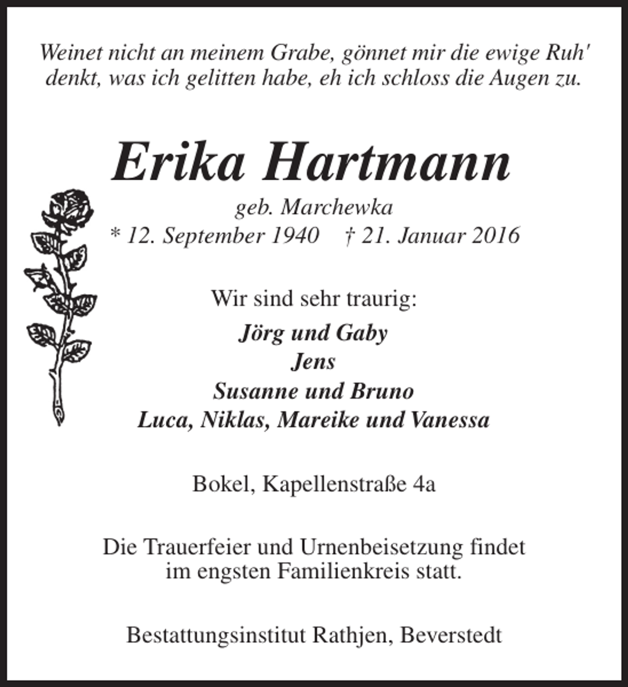 <p>Weinet nicht an meinem Grabe, gönnet mir die ewige Ruh'<br />denkt, was ich gelitten habe, eh ich schloss die Augen zu.</p><p>Erika Hartmann</p><p>geb. Marchewka<br />* 12. September 1940 † 21. Januar 2016<br />Wir sind sehr traurig:<br />Jörg und Gaby<br />Jens<br />Susanne und Bruno<br />Luca, Niklas, Mareike und Vanessa<br />Bokel, Kapellenstraße 4a<br />Die Trauerfeier und Urnenbeisetzung findet<br />im engsten Familienkreis statt.<br />Bestattungsinstitut Rathjen, Beverstedt</p>