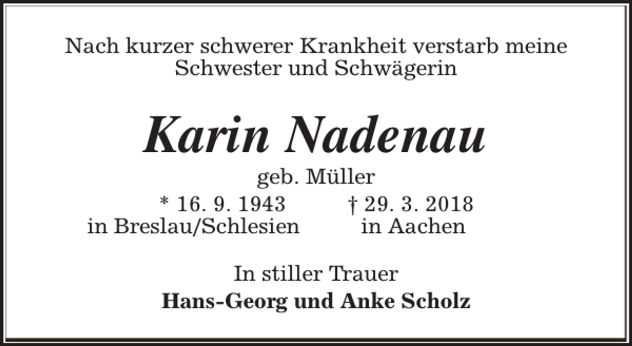 <p>Nach kurzer schwerer Krankheit verstarb meine<br />Schwester und Schwägerin</p><p>Karin Nadenau</p><p>geb. Müller<br />* 16. 9. 1943<br />† 29. 3. 2018<br />in Breslau/Schlesien<br />in Aachen<br />In stiller Trauer<br />Hans-Georg und Anke Scholz</p>