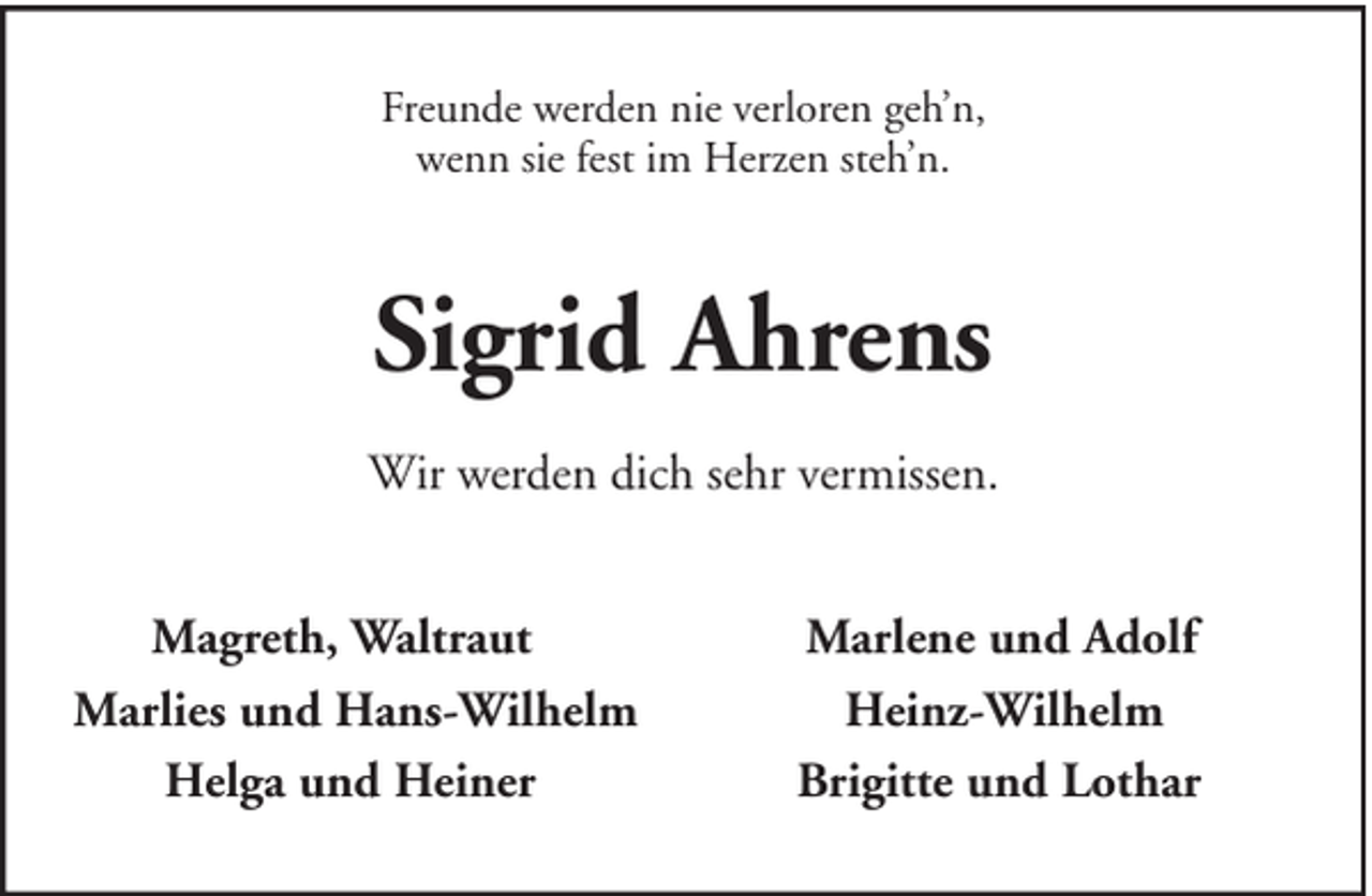 <p>Freunde werden nie verloren geh’n,<br />wenn sie fest im Herzen steh’n.</p><p>Sigrid Ahrens<br />Wir werden dich sehr vermissen.<br />Magreth, Waltraut<br />Marlies und Hans-Wilhelm<br />Helga und Heiner</p><p>Marlene und Adolf<br />Heinz-Wilhelm<br />Brigitte und Lothar</p>