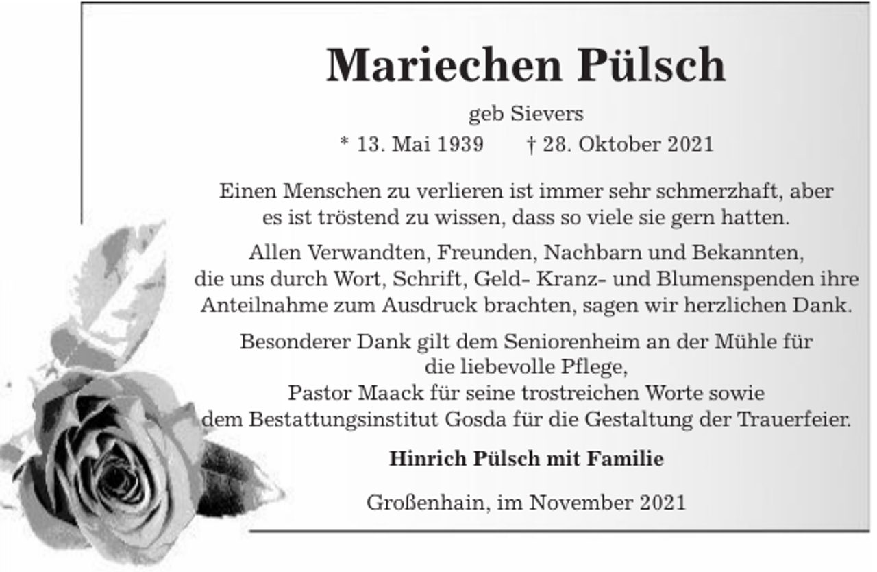 <p>Mariechen Pülsch<br />geb Sievers<br />* 13. Mai 1939<br />† 28. Oktober 2021<br />Einen Menschen zu verlieren ist immer sehr schmerzhaft, aber<br />es ist tröstend zu wissen, dass so viele sie gern hatten.<br />Allen Verwandten, Freunden, Nachbarn und Bekannten,<br />die uns durch Wort, Schrift, Geld- Kranz- und Blumenspenden ihre<br />Anteilnahme zum Ausdruck brachten, sagen wir herzlichen Dank.<br />Besonderer Dank gilt dem Seniorenheim an der Mühle für<br />die liebevolle Pflege,<br />Pastor Maack für seine trostreichen Worte sowie<br />dem Bestattungsinstitut Gosda für die Gestaltung der Trauerfeier.<br />Hinrich Pülsch mit Familie<br />Großenhain, im November 2021</p>
