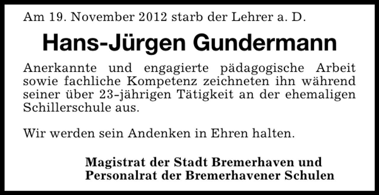 <p>Am 19. November 2012 starb der Lehrer a. D.</p><p>Hans-Jürgen Gundermann<br />Anerkannte und engagierte pädagogische Arbeit<br />sowie fachliche Kompetenz zeichneten ihn während<br />seiner über 23-jährigen Tätigkeit an der ehemaligen<br />Schillerschule aus.<br />Wir werden sein Andenken in Ehren halten.<br />Magistrat der Stadt Bremerhaven und<br />Personalrat der Bremerhavener Schulen</p>