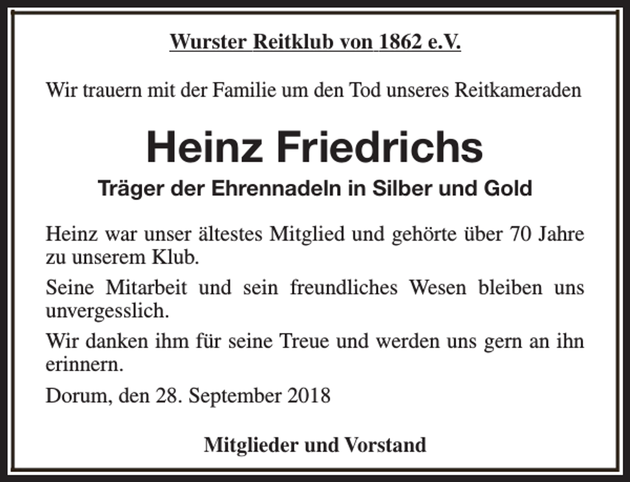 <p>Wurster Reitklub von 1862 e.V.<br />Wir trauern mit der Familie um den Tod unseres Reitkameraden</p><p>Heinz Friedrichs</p><p>Träger der Ehrennadeln in Silber und Gold<br />Heinz war unser ältestes Mitglied und gehörte über 70 Jahre<br />zu unserem Klub.<br />Seine Mitarbeit und sein freundliches Wesen bleiben uns<br />unvergesslich.<br />Wir danken ihm für seine Treue und werden uns gern an ihn<br />erinnern.<br />Dorum, den 28. September 2018<br />Mitglieder und Vorstand</p>