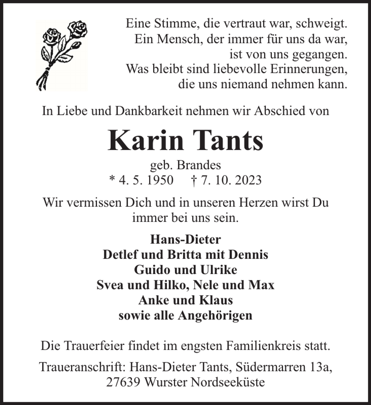 <p>Eine Stimme, die vertraut war, schweigt.<br />Ein Mensch, der immer für uns da war,<br />ist von uns gegangen.<br />Was bleibt sind liebevolle Erinnerungen,<br />die uns niemand nehmen kann.<br />In Liebe und Dankbarkeit nehmen wir Abschied von</p><p>Karin Tants<br />geb. Brandes<br />* 4. 5. 1950 † 7. 10. 2023</p><p>Wir vermissen Dich und in unseren Herzen wirst Du<br />immer bei uns sein.<br />Hans-Dieter<br />Detlef und Britta mit Dennis<br />Guido und Ulrike<br />Svea und Hilko, Nele und Max<br />Anke und Klaus<br />sowie alle Angehörigen<br />Die Trauerfeier findet im engsten Familienkreis statt.<br />Traueranschrift: Hans-Dieter Tants, Südermarren 13a,<br />27639 Wurster Nordseeküste</p>