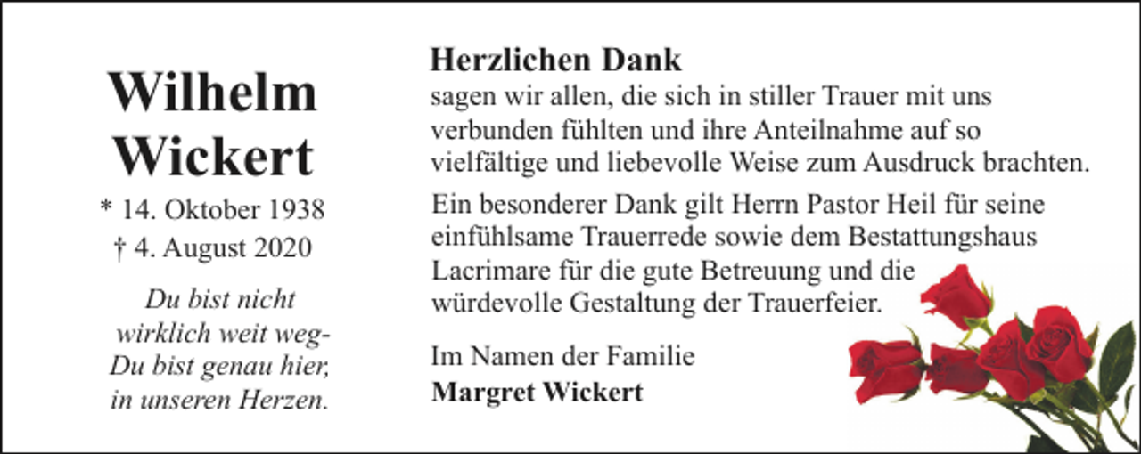 <p>Wilhelm<br />Wickert</p><p>* 14. Oktober 1938<br />† 4. August 2020<br />Du bist nicht<br />wirklich weit wegDu bist genau hier,<br />in unseren Herzen.</p><p>Herzlichen Dank</p><p>sagen wir allen, die sich in stiller Trauer mit uns<br />verbunden fühlten und ihre Anteilnahme auf so<br />vielfältige und liebevolle Weise zum Ausdruck brachten.<br />Ein besonderer Dank gilt Herrn Pastor Heil für seine<br />einfühlsame Trauerrede sowie dem Bestattungshaus<br />Lacrimare für die gute Betreuung und die<br />würdevolle Gestaltung der Trauerfeier.<br />Im Namen der Familie<br />Margret Wickert</p>