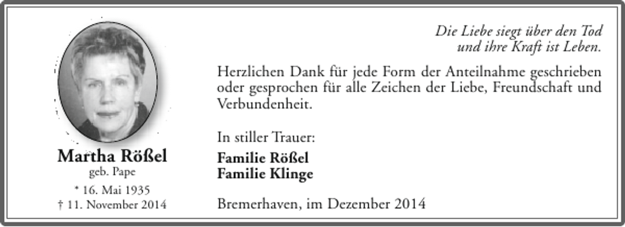 <p>Die Liebe siegt über den Tod<br />und ihre Kraft ist Leben.<br />Herzlichen Dank für jede Form der Anteilnahme geschrieben<br />oder gesprochen für alle Zeichen der Liebe, Freundschaft und<br />Verbundenheit.</p><p>Martha Rößel<br />geb. Pape<br />* 16. Mai 1935<br />† 11. November 2014</p><p>In stiller Trauer:<br />Familie Rößel<br />Familie Klinge<br />Bremerhaven, im Dezember 2014</p>