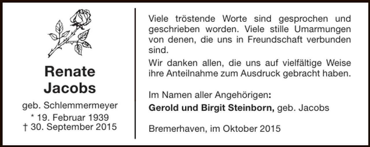 <p>Renate<br />Jacobs<br />geb. Schlemmermeyer<br />* 19. Februar 1939<br />† 30. September 2015</p><p>Viele tröstende Worte sind gesprochen und<br />geschrieben worden. Viele stille Umarmungen<br />von denen, die uns in Freundschaft verbunden<br />sind.<br />Wir danken allen, die uns auf vielfältige Weise<br />ihre Anteilnahme zum Ausdruck gebracht haben.<br />Im Namen aller Angehörigen:<br />Gerold und Birgit Steinborn, geb. Jacobs<br />Bremerhaven, im Oktober 2015</p>