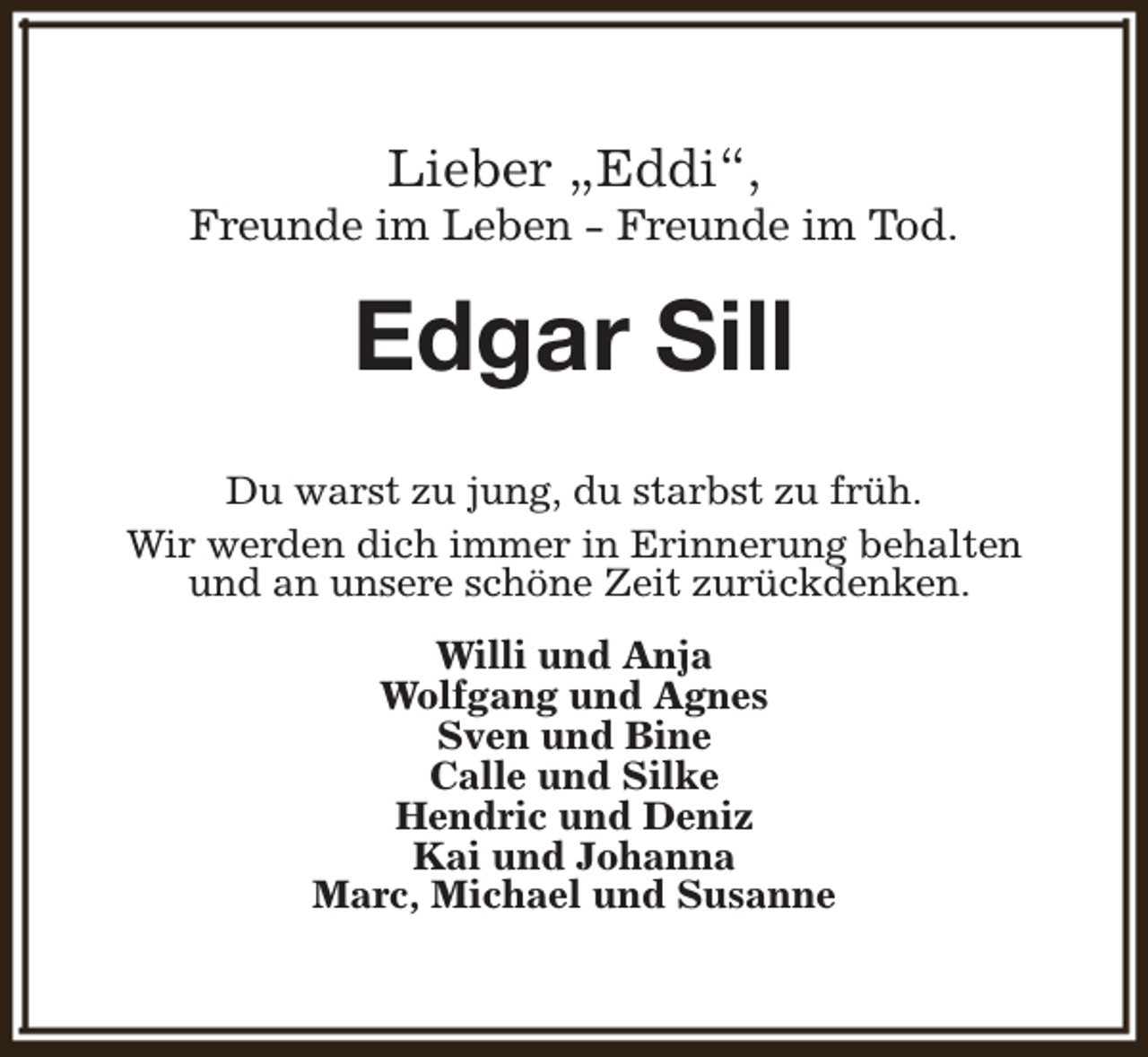 <p>Lieber „Eddi“,</p><p>Freunde im Leben - Freunde im Tod.</p><p>Edgar Sill<br />Du warst zu jung, du starbst zu früh.<br />Wir werden dich immer in Erinnerung behalten<br />und an unsere schöne Zeit zurückdenken.<br />Willi und Anja<br />Wolfgang und Agnes<br />Sven und Bine<br />Calle und Silke<br />Hendric und Deniz<br />Kai und Johanna<br />Marc, Michael und Susanne</p>