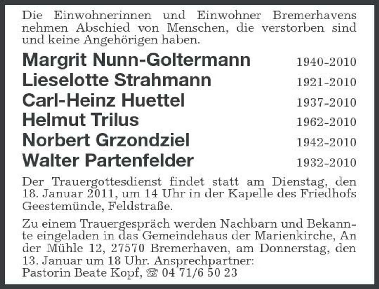 <p>Die Einwohnerinnen und Einwohner Bremerhavens nehmen Abschied von Menschen, die verstorben sind und keine Angehörigen haben.</p><p>Margrit Nunn-Goltermann Lieselotte Strahmann Carl-Heinz Huettel Helmut Trilus Norbert Grzondziel Walter Partenfelder</p><p>1940-2010 1921-2010 1937-2010 1962-2010 1942-2010 1932-2010</p><p>Der Trauergottesdienst findet statt am Dienstag, den 18. Januar 2011, um 14 Uhr in der Kapelle des Friedhofs Geestemünde, Feldstraße. Zu einem Trauergespräch werden Nachbarn und Bekannte eingeladen in das Gemeindehaus der Marienkirche, An der Mühle 12, 27570 Bremerhaven, am Donnerstag, den 13. Januar um 18 Uhr. Ansprechpartner: Pastorin Beate Kopf, 04 71/6 50 23</p>