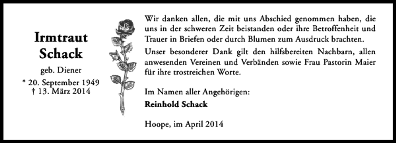 <p>Irmtraut<br />Schack<br />geb. Diener<br />* 20. September 1949<br />† 13. März 2014</p><p>Wir danken allen, die mit uns Abschied genommen haben, die<br />uns in der schweren Zeit beistanden oder ihre Betroffenheit und<br />Trauer in Briefen oder durch Blumen zum Ausdruck brachten.<br />Unser besonderer Dank gilt den hilfsbereiten Nachbarn, allen<br />anwesenden Vereinen und Verbänden sowie Frau Pastorin Maier<br />für ihre trostreichen Worte.<br />Im Namen aller Angehörigen:<br />Reinhold Schack<br />Hoope, im April 2014</p>