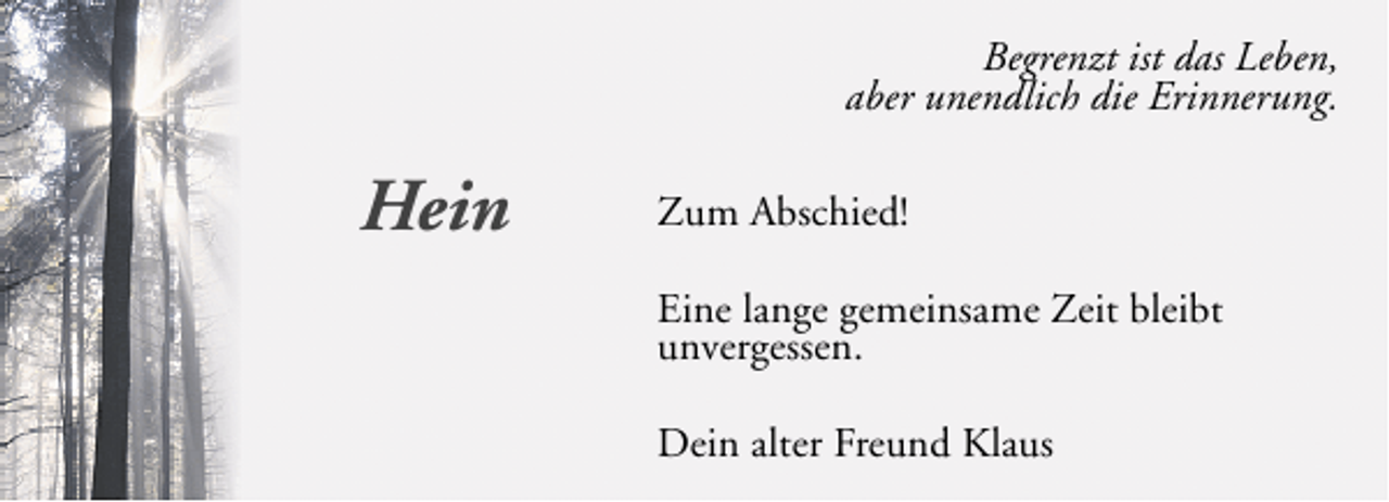<p>Begrenzt ist das Leben,<br />aber unendlich die Erinnerung.</p><p>Hein</p><p>Zum Abschied!<br />Eine lange gemeinsame Zeit bleibt<br />unvergessen.<br />Dein alter Freund Klaus</p>