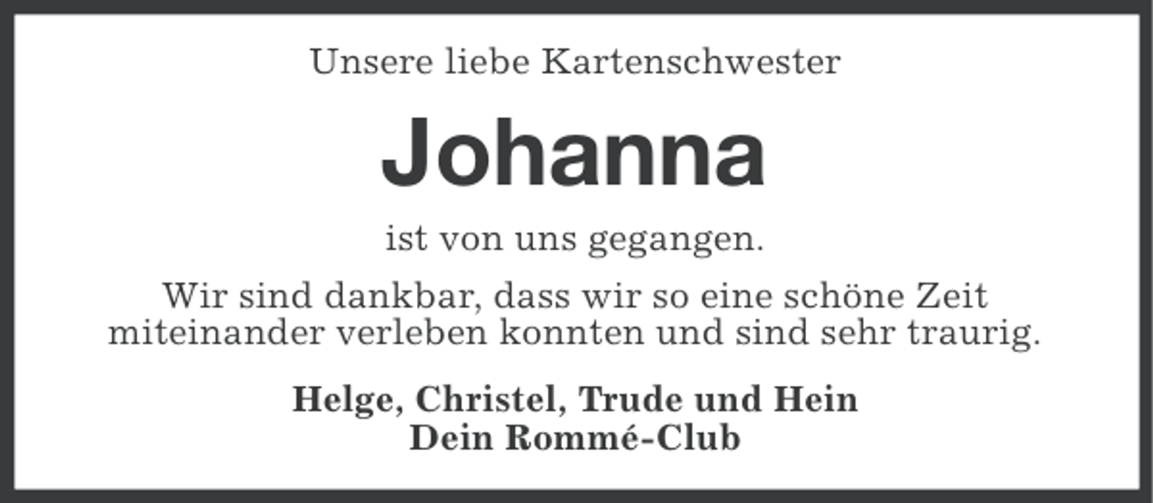 <p>Unsere liebe Kartenschwester</p><p>Johanna<br />ist von uns gegangen.<br />Wir sind dankbar, dass wir so eine schöne Zeit<br />miteinander verleben konnten und sind sehr traurig.<br />Helge, Christel, Trude und Hein<br />Dein Rommé-Club</p>