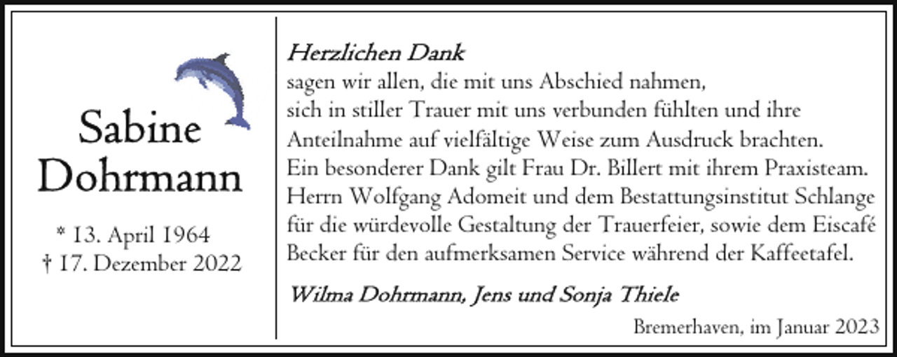 <p>* 13. April 1964<br />† 17. Dezember 2022</p><p>sagen wir allen, die mit uns Abschied nahmen,<br />sich in stiller Trauer mit uns verbunden fühlten und ihre<br />Anteilnahme auf vielfältige Weise zum Ausdruck brachten.<br />Ein besonderer Dank gilt Frau Dr. Billert mit ihrem Praxisteam.<br />Herrn Wolfgang Adomeit und dem Bestattungsinstitut Schlange<br />für die würdevolle Gestaltung der Trauerfeier, sowie dem Eiscafé<br />Becker für den aufmerksamen Service während der Kaffeetafel.<br />Bremerhaven, im Januar 2023</p>