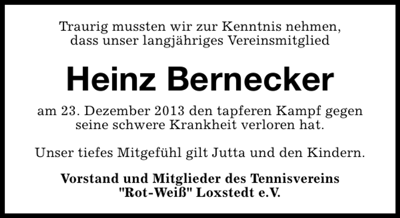 <p>Traurig mussten wir zur Kenntnis nehmen,<br />dass unser langjähriges Vereinsmitglied</p><p>Heinz Bernecker<br />am 23. Dezember 2013 den tapferen Kampf gegen<br />seine schwere Krankheit verloren hat.<br />Unser tiefes Mitgefühl gilt Jutta und den Kindern.<br />Vorstand und Mitglieder des Tennisvereins<br />"Rot-Weiß" Loxstedt e.V.</p>
