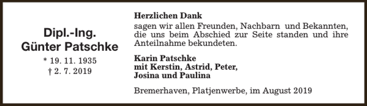 <p>Dipl.-Ing.<br />Günter Patschke<br />* 19. 11. 1935<br />† 2. 7. 2019</p><p>Herzlichen Dank<br />sagen wir allen Freunden, Nachbarn und Bekannten,<br />die uns beim Abschied zur Seite standen und ihre<br />Anteilnahme bekundeten.<br />Karin Patschke<br />mit Kerstin, Astrid, Peter,<br />Josina und Paulina<br />Bremerhaven, Platjenwerbe, im August 2019</p>