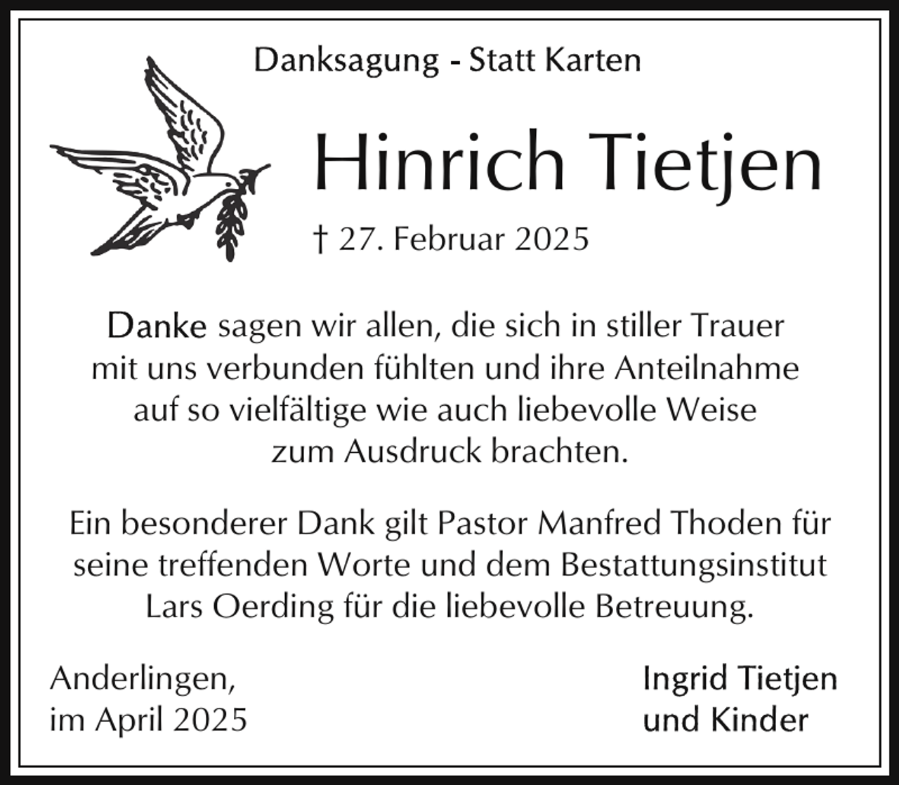 <p>Hinrich Tietjen<br />† 27. Februar 2025</p><p>sagen wir allen, die sich in stiller Trauer<br />mit uns verbunden fühlten und ihre Anteilnahme<br />auf so vielfältige wie auch liebevolle Weise<br />zum Ausdruck brachten.<br />Ein besonderer Dank gilt Pastor Manfred Thoden für<br />seine treffenden Worte und dem Bestattungsinstitut<br />Lars Oerding für die liebevolle Betreuung.<br />Anderlingen,<br />im April 2025</p>