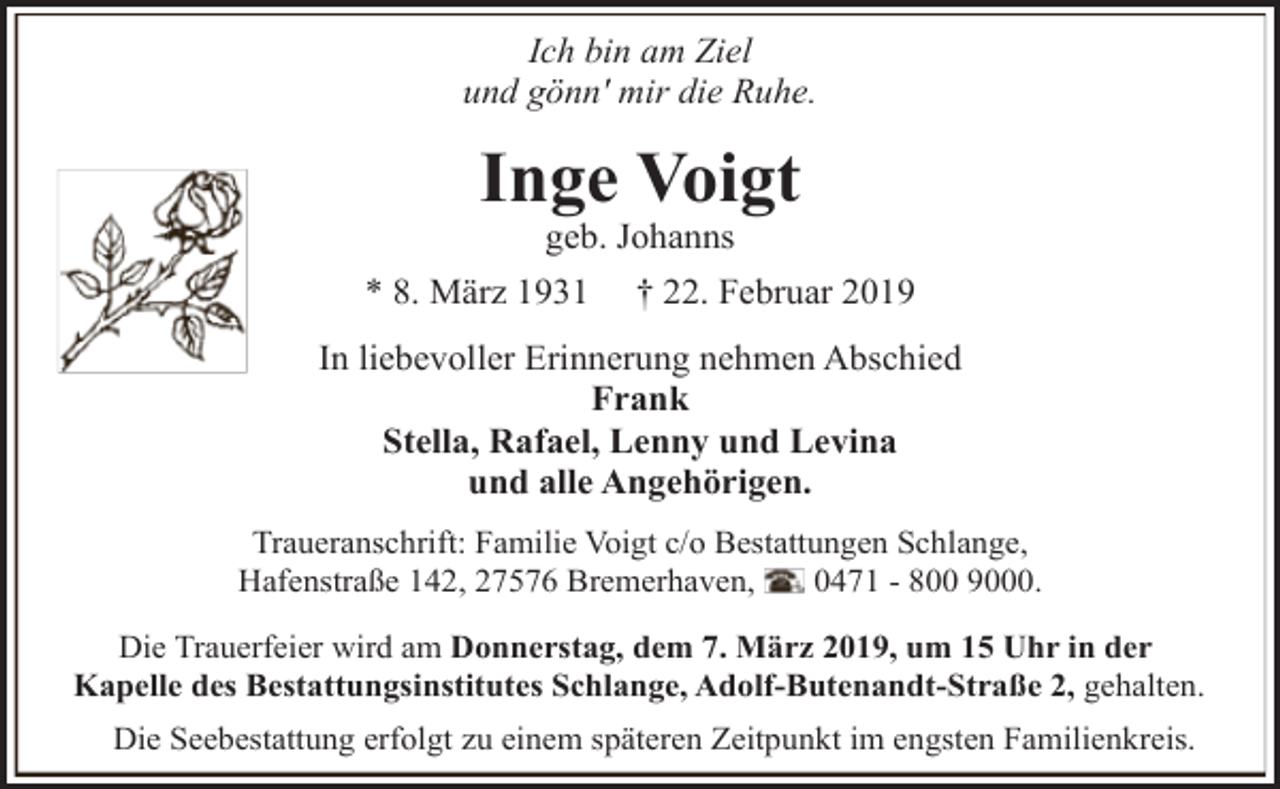 <p>Ich bin am Ziel<br />und gönn' mir die Ruhe.</p><p>Inge Voigt<br />geb. Johanns</p><p>* 8. März 1931</p><p>† 22. Februar 2019</p><p>In liebevoller Erinnerung nehmen Abschied<br />Frank<br />Stella, Rafael, Lenny und Levina<br />und alle Angehörigen.<br />Traueranschrift: Familie Voigt c/o Bestattungen Schlange,<br />Hafenstraße 142, 27576 Bremerhaven,<br />0471 - 800 9000.<br />Die Trauerfeier wird am Donnerstag, dem 7. März 2019, um 15 Uhr in der<br />Kapelle des Bestattungsinstitutes Schlange, Adolf-Butenandt-Straße 2, gehalten.<br />Die Seebestattung erfolgt zu einem späteren Zeitpunkt im engsten Familienkreis.</p>