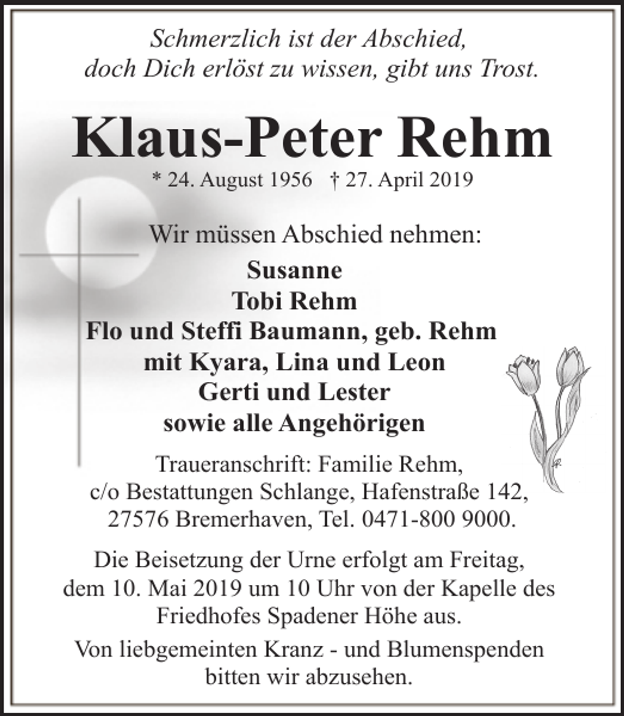 <p>Schmerzlich ist der Abschied,<br />doch Dich erlöst zu wissen, gibt uns Trost.</p><p>Klaus-Peter Rehm<br />* 24. August 1956 † 27. April 2019</p><p>Wir müssen Abschied nehmen:<br />Susanne<br />Tobi Rehm<br />Flo und Steffi Baumann, geb. Rehm<br />mit Kyara, Lina und Leon<br />Gerti und Lester<br />sowie alle Angehörigen<br />Traueranschrift: Familie Rehm,<br />c/o Bestattungen Schlange, Hafenstraße 142,<br />47576 Bremerhaven, Tel. 0471-800 9000.<br />Die Beisetzung der Urne erfolgt am Freitag,<br />dem 10. Mai 2019 um 10 Uhr von der Kapelle des<br />Friedhofes Spadener Höhe aus.<br />Von liebgemeinten Kranz - und Blumenspenden<br />bitten wir abzusehen.</p>
