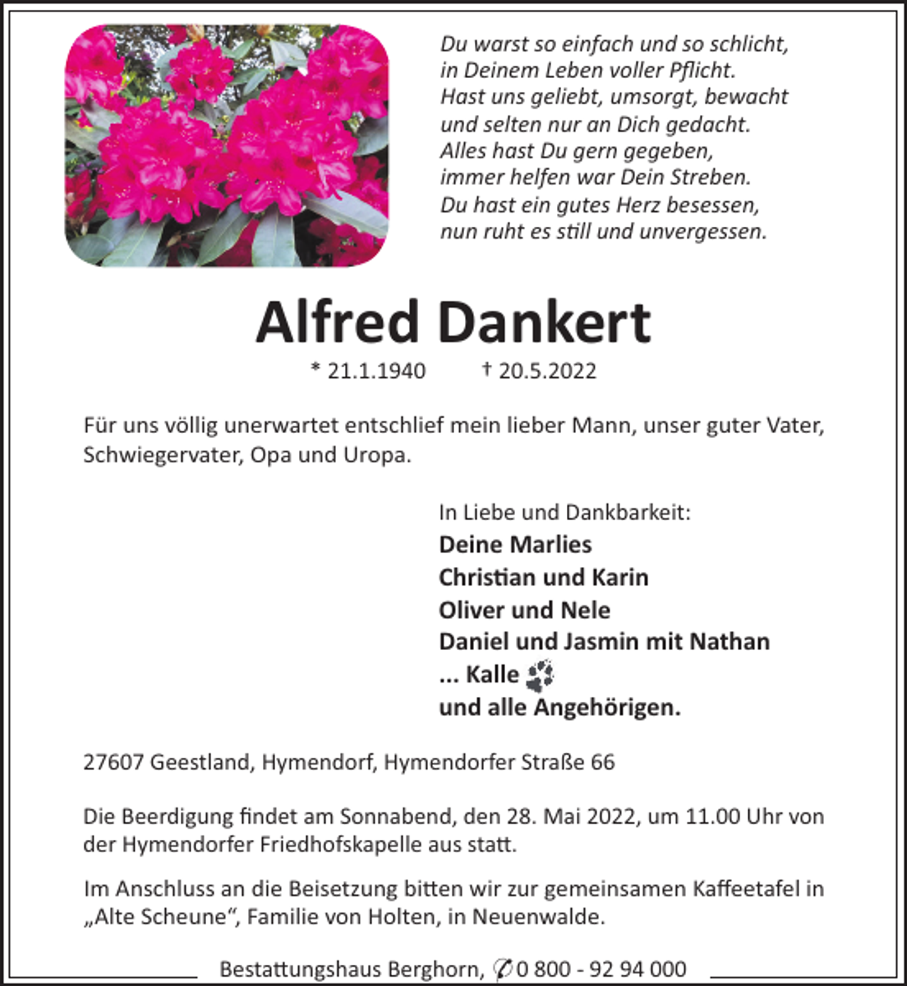 <p>Du warst so einfach und so schlicht,<br />in Deinem Leben voller Pﬂicht.<br />Hast uns geliebt, umsorgt, bewacht<br />und selten nur an Dich gedacht.<br />Alles hast Du gern gegeben,<br />immer helfen war Dein Streben.<br />Du hast ein gutes Herz besessen,<br />nun ruht es s ll und unvergessen.</p><p>Alfred Dankert<br />* 21.1.1940</p><p>† 20.5.2022</p><p>Für uns völlig unerwartet entschlief mein lieber Mann, unser guter Vater,<br />Schwiegervater, Opa und Uropa.<br />In Liebe und Dankbarkeit:</p><p>Deine Marlies<br />Chris!an und Karin<br />Oliver und Nele<br />Daniel und Jasmin mit Nathan<br />... Kalle<br />und alle Angehörigen.<br />27607 Geestland, Hymendorf, Hymendorfer Straße 66<br />Die Beerdigung ﬁndet am Sonnabend, den 28. Mai 2022, um 11.00 Uhr von<br />der Hymendorfer Friedhofskapelle aus sta!.<br />Im Anschluss an die Beisetzung bi!en wir zur gemeinsamen Kaﬀeetafel in<br />„Alte Scheune“, Familie von Holten, in Neuenwalde.<br />Besta!ungshaus Berghorn, * 0 800 - 92 94 000</p>