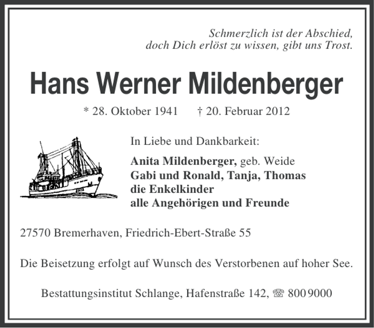 <p>Schmerzlich ist der Abschied,<br />doch Dich erlöst zu wissen, gibt uns Trost.</p><p>Hans Werner Mildenberger<br />* 28. Oktober 1941</p><p>† 20. Februar 2012</p><p>In Liebe und Dankbarkeit:<br />Anita Mildenberger, geb. Weide<br />Gabi und Ronald, Tanja, Thomas<br />die Enkelkinder<br />alle Angehörigen und Freunde<br />27570 Bremerhaven, Friedrich-Ebert-Straße 55<br />Die Beisetzung erfolgt auf Wunsch des Verstorbenen auf hoher See.<br />Bestattungsinstitut Schlange, Hafenstraße 142, 800 9000</p>