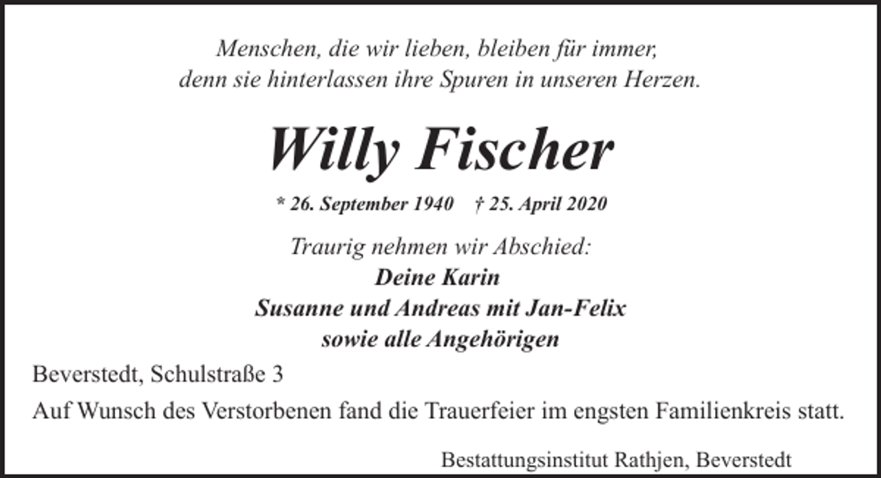 <p>Menschen, die wir lieben, bleiben für immer,<br />denn sie hinterlassen ihre Spuren in unseren Herzen.</p><p>Willy Fischer<br />* 26. September 1940</p><p>† 25. April 2020</p><p>Traurig nehmen wir Abschied:<br />Deine Karin<br />Susanne und Andreas mit Jan-Felix<br />sowie alle Angehörigen<br />Beverstedt, Schulstraße 3<br />Auf Wunsch des Verstorbenen fand die Trauerfeier im engsten Familienkreis statt.<br />Bestattungsinstitut Rathjen, Beverstedt</p>