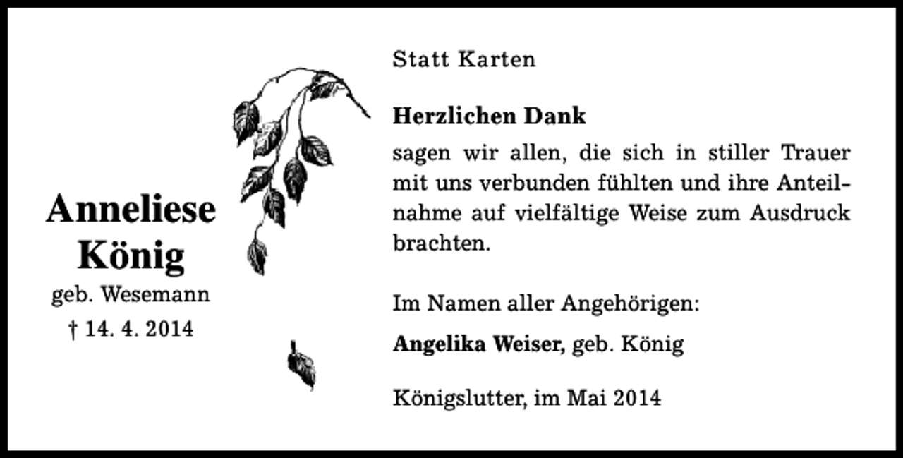 <p>Statt Karten</p><p>Herzlichen Dank</p><p>Anneliese<br />König<br />geb. Wesemann<br />† 14. 4. 2014</p><p>sagen wir allen, die sich in stiller Trauer<br />mit uns verbunden fühlten und ihre Anteilnahme auf vielfältige Weise zum Ausdruck<br />brachten.<br />Im Namen aller Angehörigen:<br />Angelika Weiser, geb. König<br />Königslutter, im Mai 2014</p>