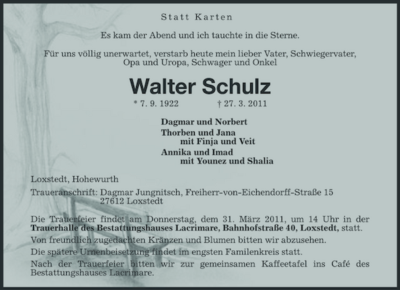 <p>Statt Karten<br />Es kam der Abend und ich tauchte in die Sterne.<br />Für uns völlig unerwartet, verstarb heute mein lieber Vater, Schwiegervater,<br />Opa und Uropa, Schwager und Onkel<br />Walter Schulz<br />* 7. 9. 1922 † 27. 3. 2011<br />Dagmar und Norbert<br />Thorben und Jana<br />mit Finja und Veit<br />Annika und Imad<br />mit Younez und Shalia<br />Loxstedt, Hohewurth<br />Traueranschrift: Dagmar Jungnitsch, Freiherr-von-Eichendorff- Straße 15<br />27612 Loxstedt<br />Die Trauerfeier findet am Donnerstag, dem 31. März 2011, um 14 Uhr in der Trauerhalle des Bestattungshauses Lacrimare, Bahnhofstraße 40, Loxstedt, statt.<br />Von freundlich zugedachten Kränzen und Blumen bitten wir abzusehen.<br />Die spätere Urnenbeisetzung findet im engsten Familenkreis statt.<br />Nach der Trauerfeier bitten wir zur gemeinsamen Kaffeetafel ins Café des Bestattungshauses Lacrimare.</p>