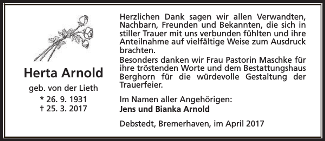 <p>Herta Arnold<br />geb. von der Lieth<br />* 26. 9. 1931<br />† 25. 3. 2017</p><p>Herzlichen Dank sagen wir allen Verwandten,<br />Nachbarn, Freunden und Bekannten, die sich in<br />stiller Trauer mit uns verbunden fühlten und ihre<br />Anteilnahme auf vielfältige Weise zum Ausdruck<br />brachten.<br />Besonders danken wir Frau Pastorin Maschke für<br />ihre tröstenden Worte und dem Bestattungshaus<br />Berghorn für die würdevolle Gestaltung der<br />Trauerfeier.<br />Im Namen aller Angehörigen:<br />Jens und Bianka Arnold<br />Debstedt, Bremerhaven, im April 2017</p>