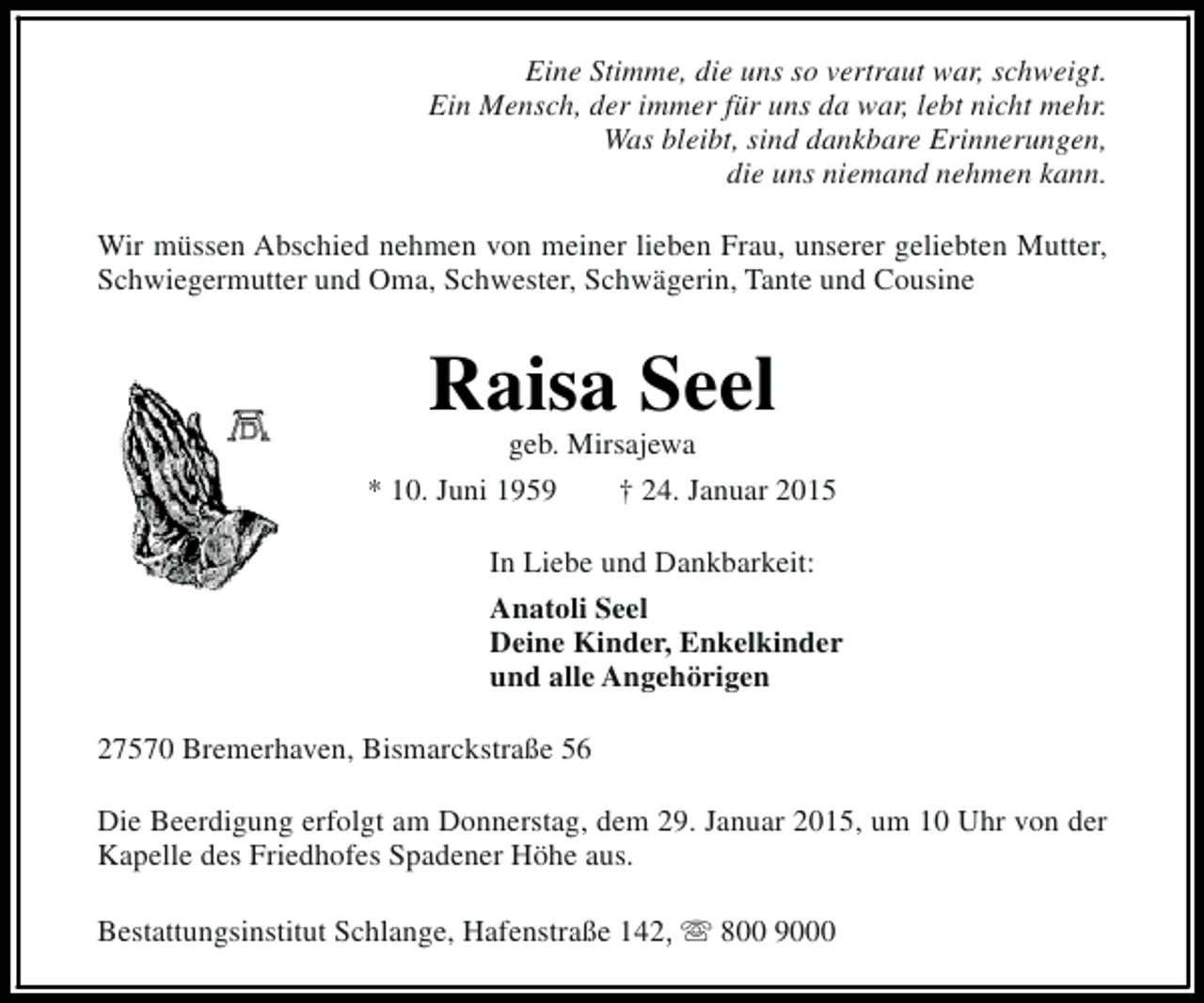 <p>Eine Stimme, die uns so vertraut war, schweigt.<br />Ein Mensch, der immer für uns da war, lebt nicht mehr.<br />Was bleibt, sind dankbare Erinnerungen,<br />die uns niemand nehmen kann.<br />Wir müssen Abschied nehmen von meiner lieben Frau, unserer geliebten Mutter,<br />Schwiegermutter und Oma, Schwester, Schwägerin, Tante und Cousine</p><p>Raisa Seel<br />geb. Mirsajewa</p><p>* 10. Juni 1959</p><p>† 24. Januar 2015</p><p>In Liebe und Dankbarkeit:<br />Anatoli Seel<br />Deine Kinder, Enkelkinder<br />und alle Angehörigen<br />27570 Bremerhaven, Bismarckstraße 56<br />Die Beerdigung erfolgt am Donnerstag, dem 29. Januar 2015, um 10 Uhr von der<br />Kapelle des Friedhofes Spadener Höhe aus.<br />Bestattungsinstitut Schlange, Hafenstraße 142, s 800 9000</p>