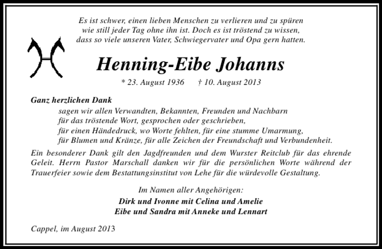 <p>Es ist schwer, einen lieben Menschen zu verlieren und zu spüren<br />wie still jeder Tag ohne ihn ist. Doch es ist tröstend zu wissen,<br />dass so viele unseren Vater, Schwiegervater und Opa gern hatten.</p><p>Henning-Eibe Johanns<br />* 23. August 1936</p><p>† 10. August 2013</p><p>Ganz herzlichen Dank<br />sagen wir allen Verwandten, Bekannten, Freunden und Nachbarn<br />für das tröstende Wort, gesprochen oder geschrieben,<br />für einen Händedruck, wo Worte fehlten, für eine stumme Umarmung,<br />für Blumen und Kränze, für alle Zeichen der Freundschaft und Verbundenheit.<br />Ein besonderer Dank gilt den Jagdfreunden und dem Wurster Reitclub für das ehrende<br />Geleit. Herrn Pastor Marschall danken wir für die persönlichen Worte während der<br />Trauerfeier sowie dem Bestattungsinstitut von Lehe für die würdevolle Gestaltung.<br />Im Namen aller Angehörigen:<br />Dirk und Ivonne mit Celina und Amelie<br />Eibe und Sandra mit Anneke und Lennart<br />Cappel, im August 2013</p>