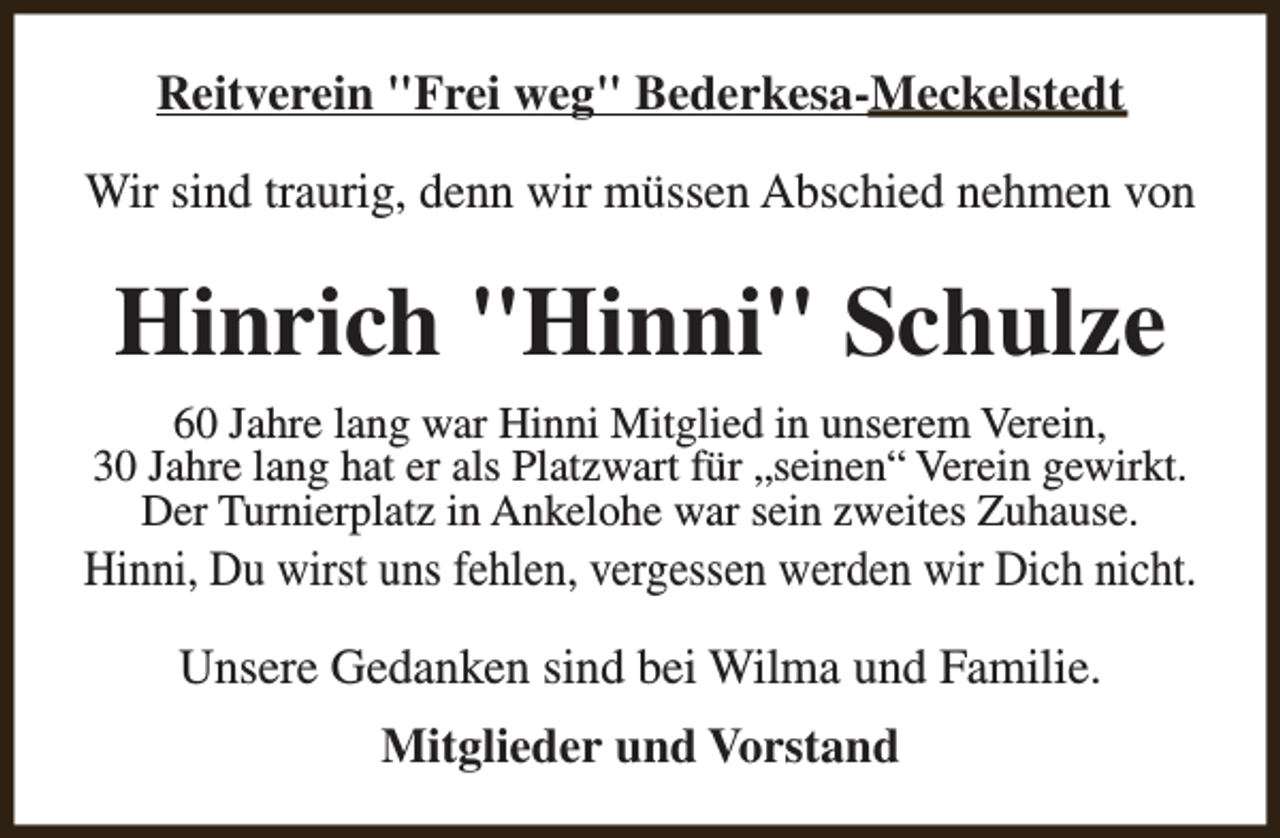 <p>Reitverein "Frei weg" Bederkesa-Meckelstedt<br />Wir sind traurig, denn wir müssen Abschied nehmen von</p><p>Hinrich "Hinni" Schulze<br />60 Jahre lang war Hinni Mitglied in unserem Verein,<br />30 Jahre lang hat er als Platzwart für „seinen“ Verein gewirkt.<br />Der Turnierplatz in Ankelohe war sein zweites Zuhause.</p><p>Hinni, Du wirst uns fehlen, vergessen werden wir Dich nicht.<br />Unsere Gedanken sind bei Wilma und Familie.<br />Mitglieder und Vorstand</p>