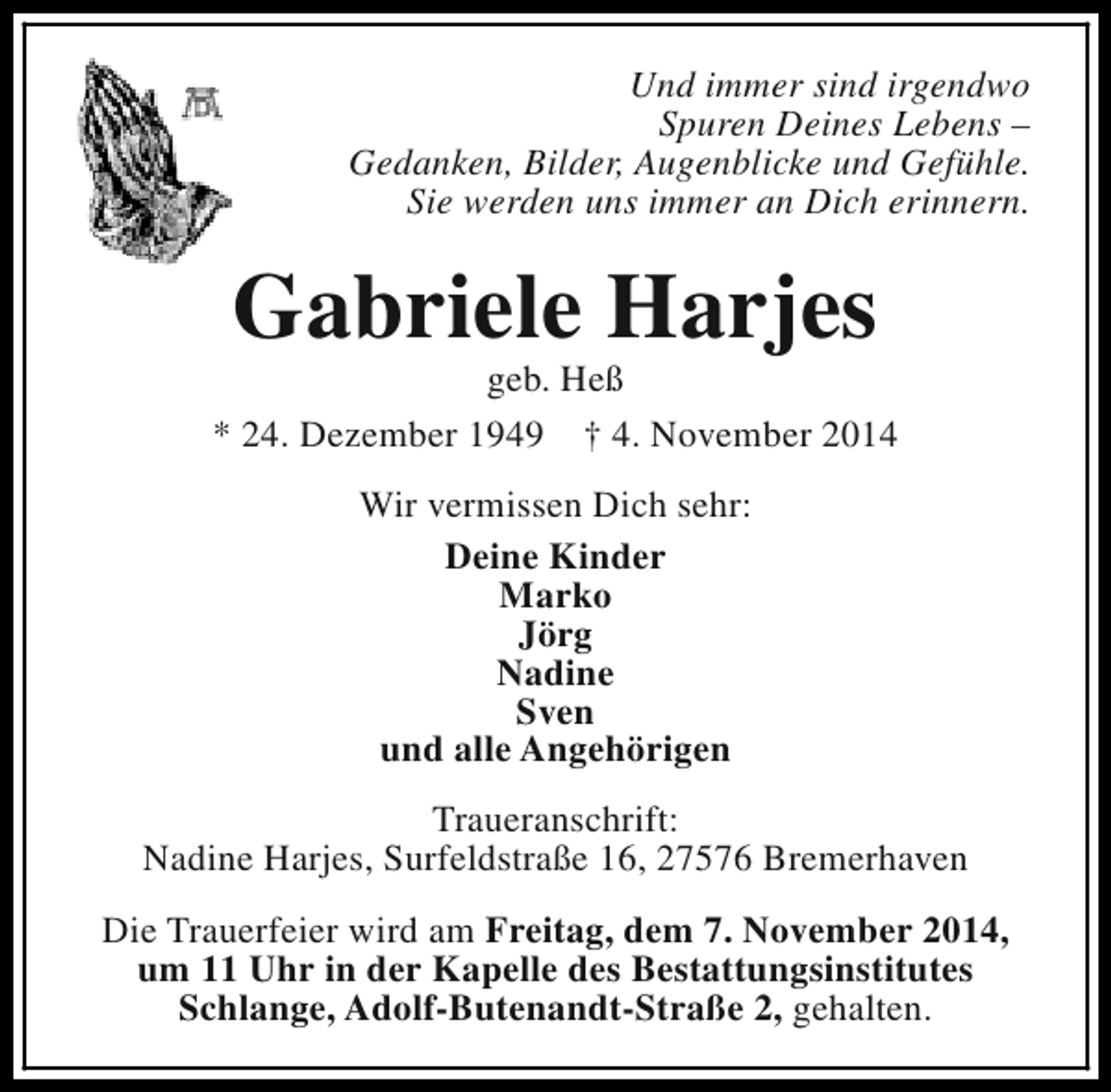 <p>Und immer sind irgendwo<br />Spuren Deines Lebens –<br />Gedanken, Bilder, Augenblicke und Gefühle.<br />Sie werden uns immer an Dich erinnern.</p><p>Gabriele Harjes</p><p>geb. Heß<br />* 24. Dezember 1949 † 4. November 2014<br />Wir vermissen Dich sehr:<br />Deine Kinder<br />Marko<br />Jörg<br />Nadine<br />Sven<br />und alle Angehörigen<br />Traueranschrift:<br />Nadine Harjes, Surfeldstraße 16, 27576 Bremerhaven<br />Die Trauerfeier wird am Freitag, dem 7. November 2014,<br />um 11 Uhr in der Kapelle des Bestattungsinstitutes<br />Schlange, Adolf-Butenandt-Straße 2, gehalten.</p>
