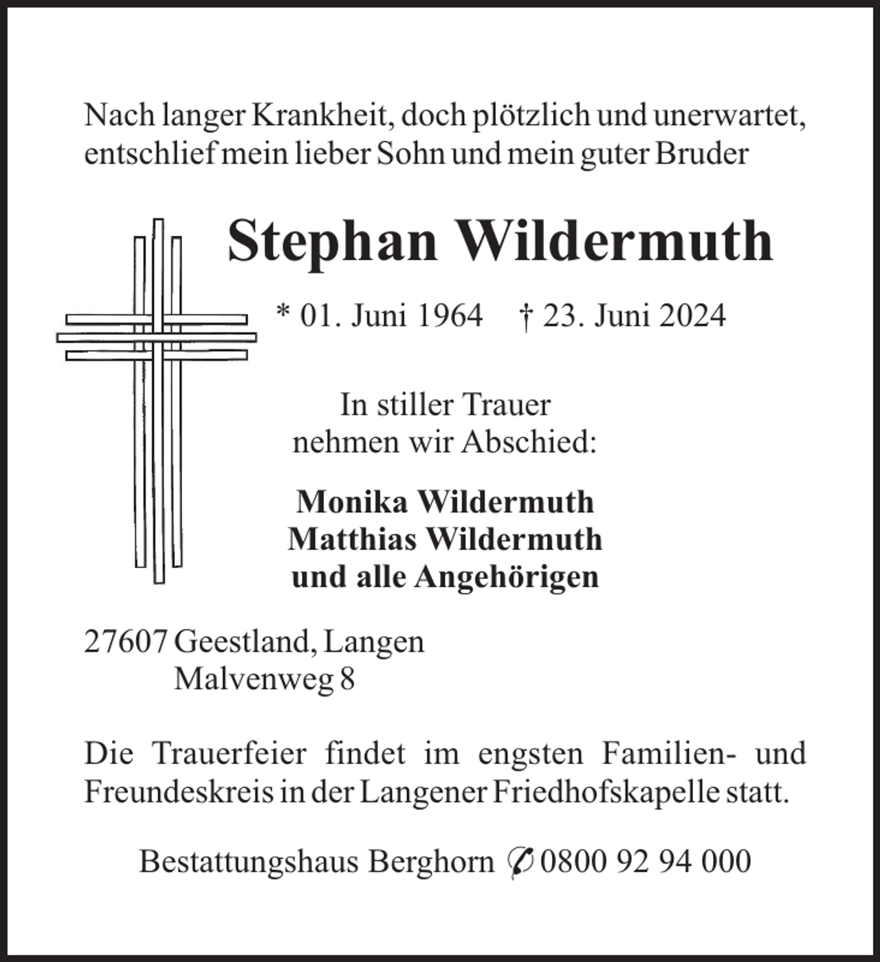<p>Nach langer Krankheit, doch plötzlich und unerwartet,<br />entschlief mein lieber Sohn und mein guter Bruder</p><p>Stephan Wildermuth<br />* 01. Juni 1964</p><p>† 23. Juni 2024</p><p>In stiller Trauer<br />nehmen wir Abschied:<br />Monika Wildermuth<br />Matthias Wildermuth<br />und alle Angehörigen<br />27607 Geestland, Langen<br />Malvenweg 8<br />Die Trauerfeier findet im engsten Familien- und<br />Freundeskreis in der Langener Friedhofskapelle statt.<br />Bestattungshaus Berghorn * 0800 92 94 000</p>