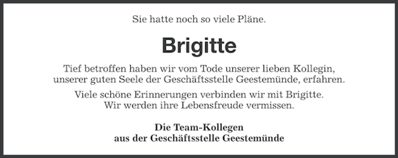 <p>Sie hatte noch so viele Pläne.</p><p>Brigitte<br />Tief betroffen haben wir vom Tode unserer lieben Kollegin,<br />unserer guten Seele der Geschäftsstelle Geestemünde, erfahren.<br />Viele schöne Erinnerungen verbinden wir mit Brigitte.<br />Wir werden ihre Lebensfreude vermissen.<br />Die Team-Kollegen<br />aus der Geschäftsstelle Geestemünde</p>