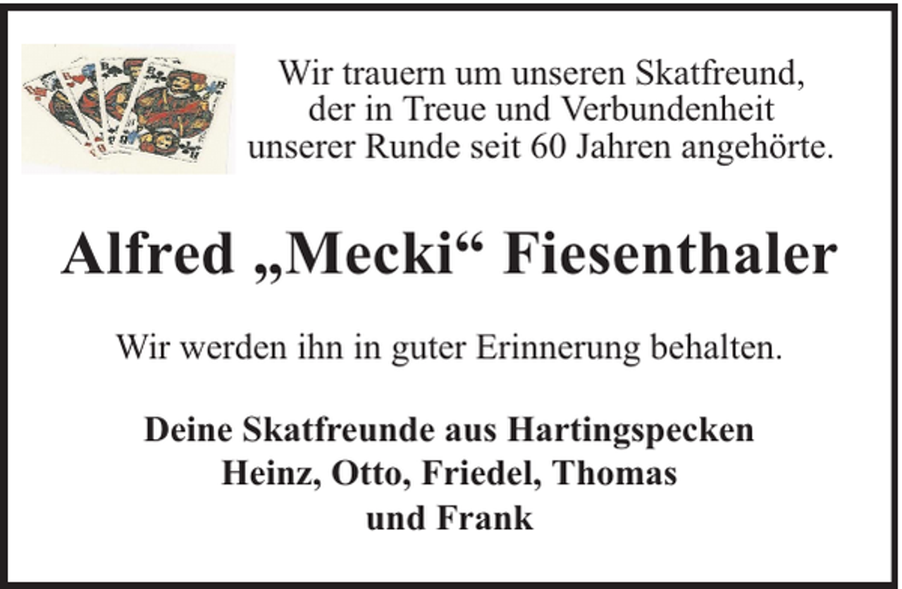 <p>Wir trauern um unseren Skatfreund,<br />der in Treue und Verbundenheit<br />unserer Runde seit 60 Jahren angehörte.</p><p>Alfred „Mecki“ Fiesenthaler<br />Wir werden ihn in guter Erinnerung behalten.<br />Deine Skatfreunde aus Hartingspecken<br />Heinz, Otto, Friedel, Thomas<br />und Frank</p>