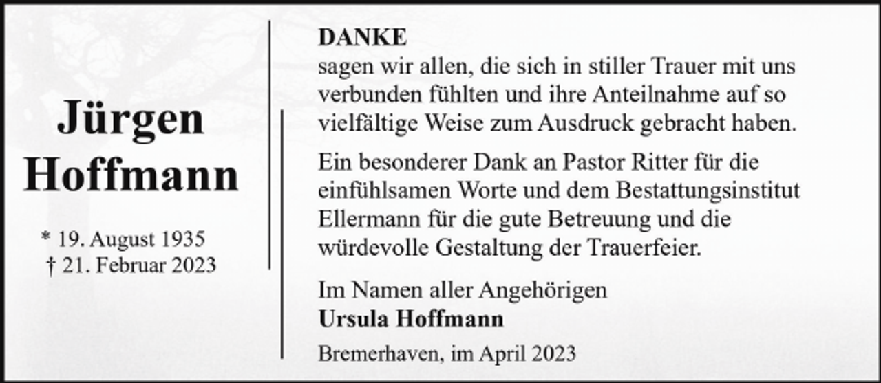<p>Jürgen<br />Hoffmann<br />* 19. August 1935<br />† 21. Februar 2023</p><p>DANKE<br />sagen wir allen, die sich in stiller Trauer mit uns<br />verbunden fühlten und ihre Anteilnahme auf so<br />vielfältige Weise zum Ausdruck gebracht haben.<br />Ein besonderer Dank an Pastor Ritter für die<br />einfühlsamen Worte und dem Bestattungsinstitut<br />Ellermann für die gute Betreuung und die<br />würdevolle Gestaltung der Trauerfeier.<br />Im Namen aller Angehörigen<br />Ursula Hoffmann<br />Bremerhaven, im April 2023</p>